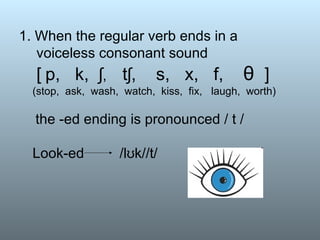 1. When the regular verb ends in a  voiceless consonant sound   [   p,  k,  ʃ ,  tʃ,  s,  x,  f,  θ  ]   (stop,  ask,  wash,  watch,  kiss,  fix,  laugh,  worth)   the -ed ending is pronounced / t / Look-ed  /lʊk//t/ 