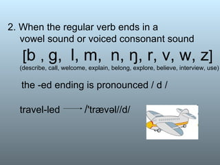 2. When the regular verb ends in a vowel sound or voiced consonant sound   [ b  ,  g,  l, m,  n, ŋ, r, v, w, z ]   (describe, call, welcome, explain, belong, explore, believe, interview, use)   the -ed ending is pronounced / d / travel-led  / 'trævəl//d/ 