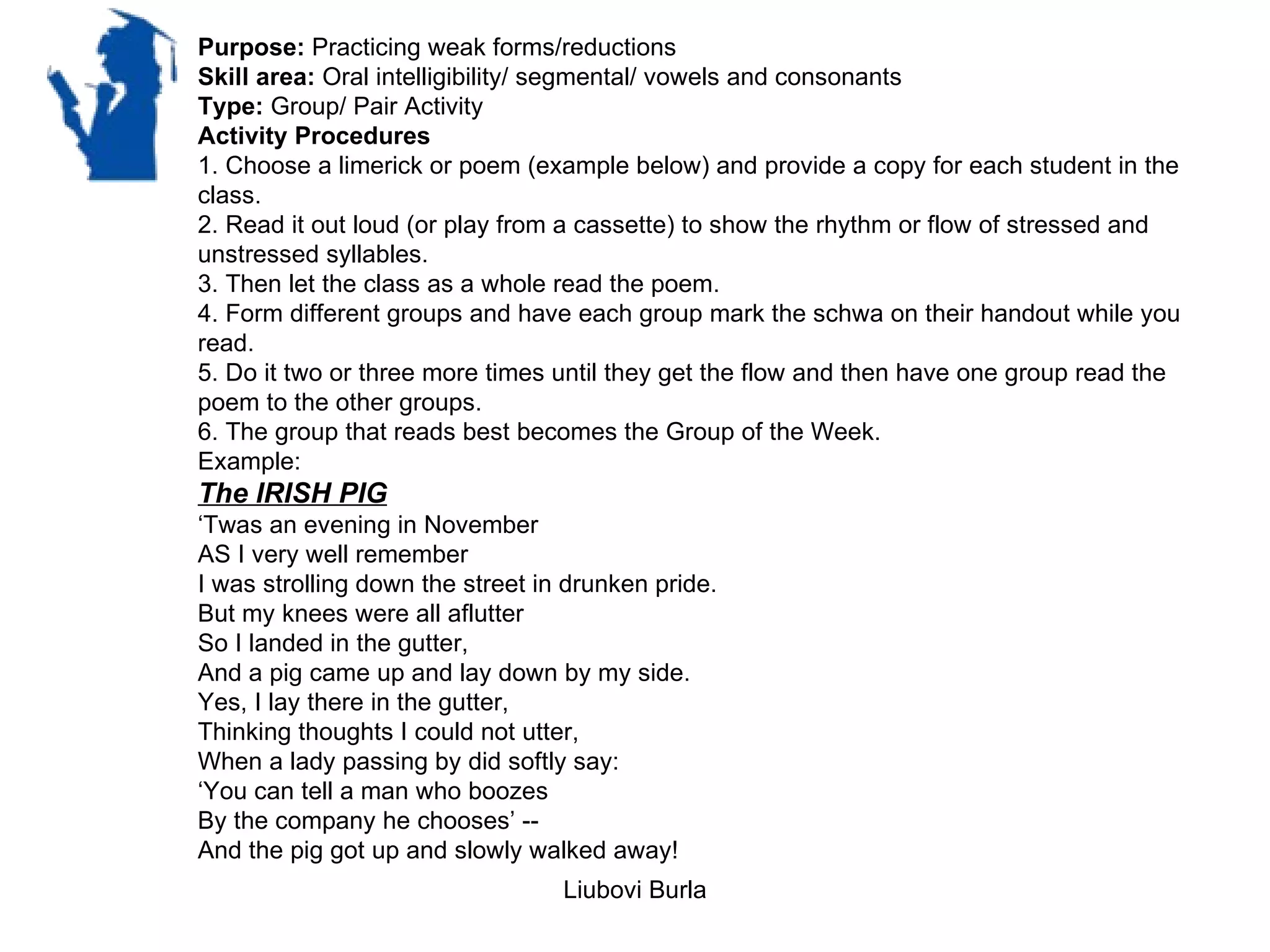 Purpose: Practicing weak forms/reductions
Skill area: Oral intelligibility/ segmental/ vowels and consonants
Type: Group/ Pair Activity
Activity Procedures
1. Choose a limerick or poem (example below) and provide a copy for each student in the
class.
2. Read it out loud (or play from a cassette) to show the rhythm or flow of stressed and
unstressed syllables.
3. Then let the class as a whole read the poem.
4. Form different groups and have each group mark the schwa on their handout while you
read.
5. Do it two or three more times until they get the flow and then have one group read the
poem to the other groups.
6. The group that reads best becomes the Group of the Week.
Example:
The IRISH PIG
‘Twas an evening in November
AS I very well remember
I was strolling down the street in drunken pride.
But my knees were all aflutter
So I landed in the gutter,
And a pig came up and lay down by my side.
Yes, I lay there in the gutter,
Thinking thoughts I could not utter,
When a lady passing by did softly say:
‘You can tell a man who boozes
By the company he chooses’ --
And the pig got up and slowly walked away!
                                  Liubovi Burla
 