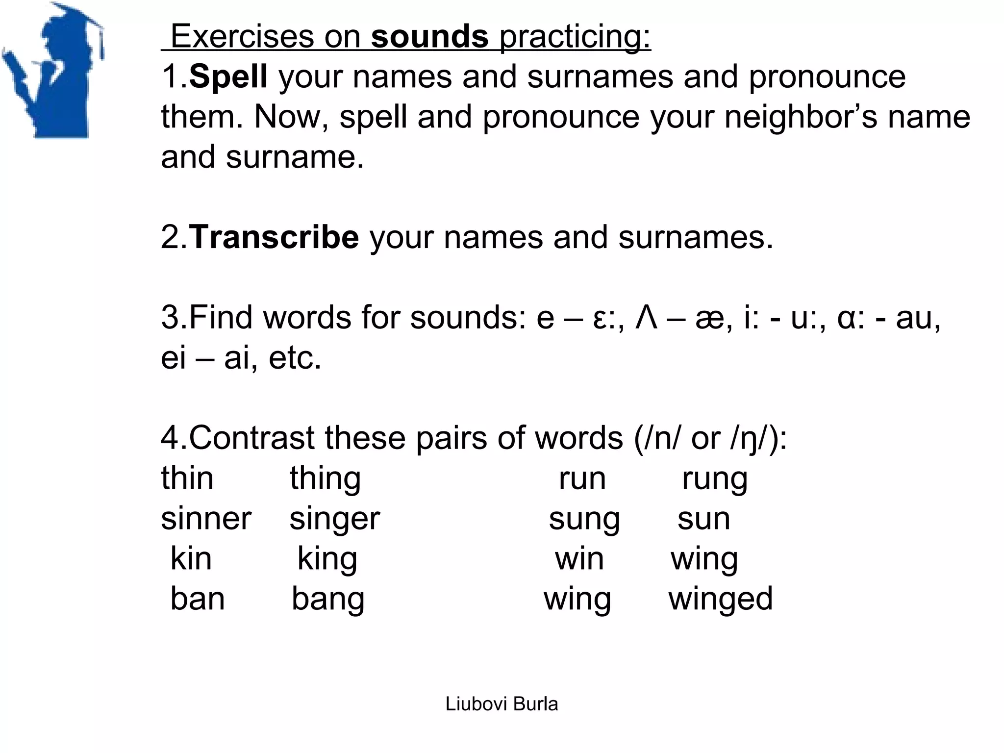 Exercises on sounds practicing:
1.Spell your names and surnames and pronounce
them. Now, spell and pronounce your neighbor’s name
and surname.

2.Transcribe your names and surnames.

3.Find words for sounds: e – ε:, Λ – æ, i: - u:, α: - au,
ei – ai, etc.

4.Contrast these pairs of words (/n/ or /ŋ/):
thin    thing               run     rung
sinner singer              sung     sun
 kin     king              win     wing
 ban    bang              wing     winged


                    Liubovi Burla
 