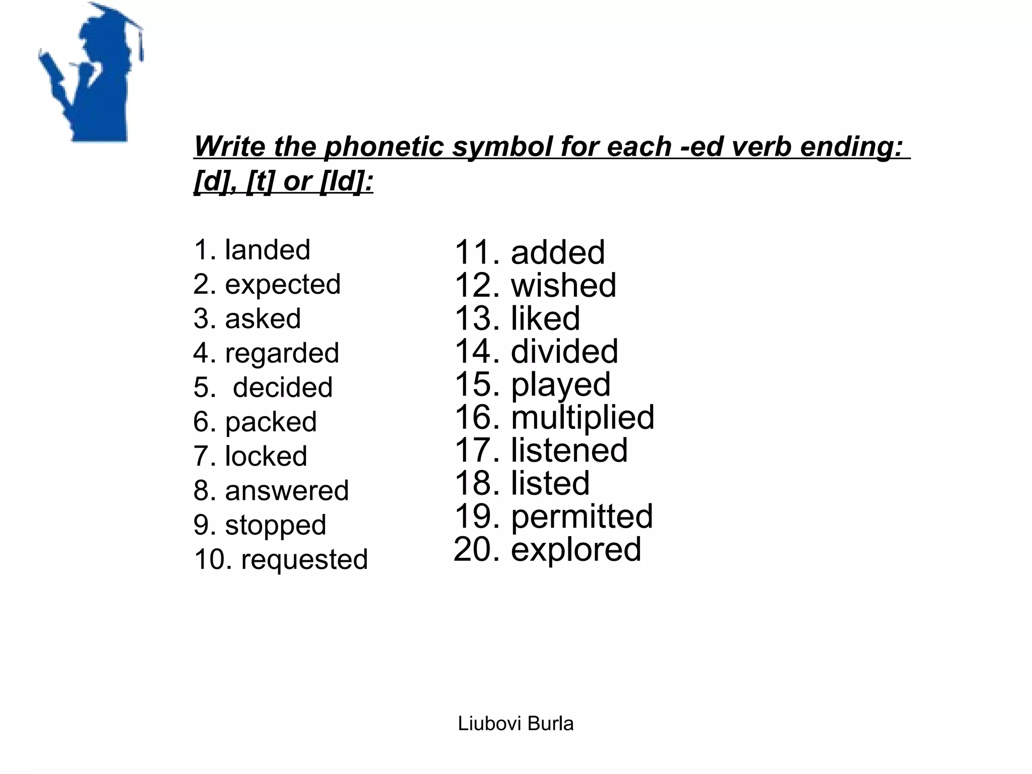 Write the phonetic symbol for each -ed verb ending:
[d], [t] or [Id]:

1. landed         11. added
2. expected       12. wished
3. asked          13. liked
4. regarded       14. divided
5. decided        15. played
6. packed         16. multiplied
7. locked         17. listened
8. answered       18. listed
9. stopped        19. permitted
10. requested     20. explored



                   Liubovi Burla
 