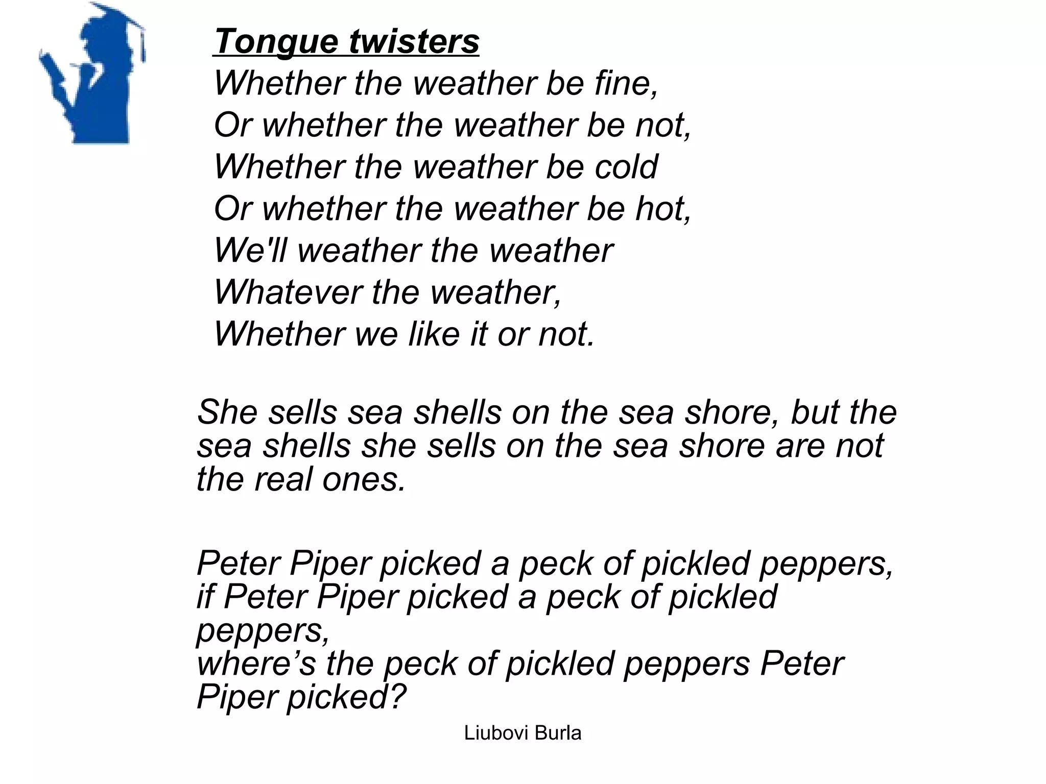 Tongue twisters
 Whether the weather be fine,
 Or whether the weather be not,
 Whether the weather be cold
 Or whether the weather be hot,
 We'll weather the weather
 Whatever the weather,
 Whether we like it or not.

She sells sea shells on the sea shore, but the
sea shells she sells on the sea shore are not
the real ones.

Peter Piper picked a peck of pickled peppers,
if Peter Piper picked a peck of pickled
peppers,
where’s the peck of pickled peppers Peter
Piper picked?
                 Liubovi Burla
 