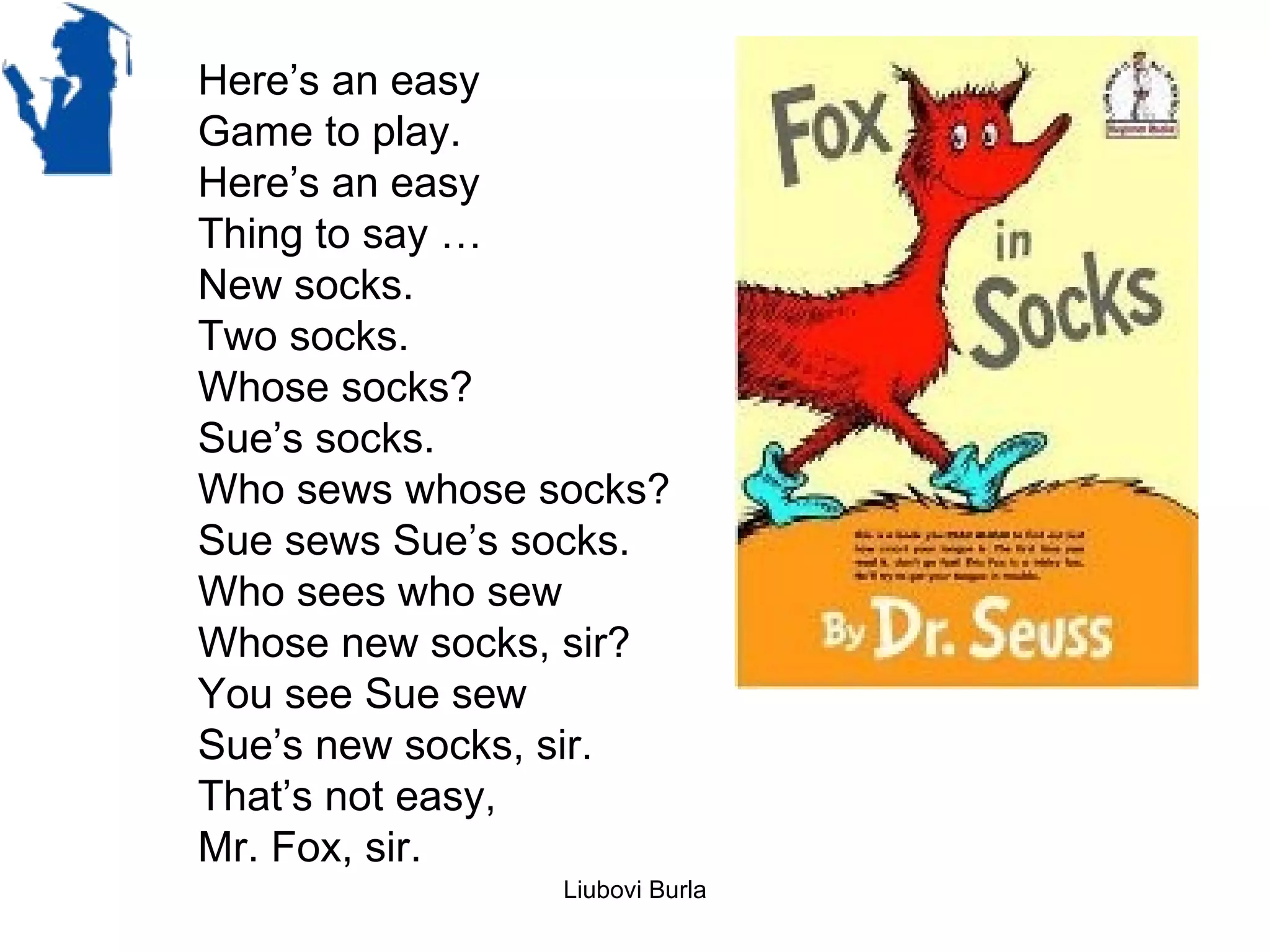 Here’s an easy
Game to play.
Here’s an easy
Thing to say …
New socks.
Two socks.
Whose socks?
Sue’s socks.
Who sews whose socks?
Sue sews Sue’s socks.
Who sees who sew
Whose new socks, sir?
You see Sue sew
Sue’s new socks, sir.
That’s not easy,
Mr. Fox, sir.
                Liubovi Burla
 