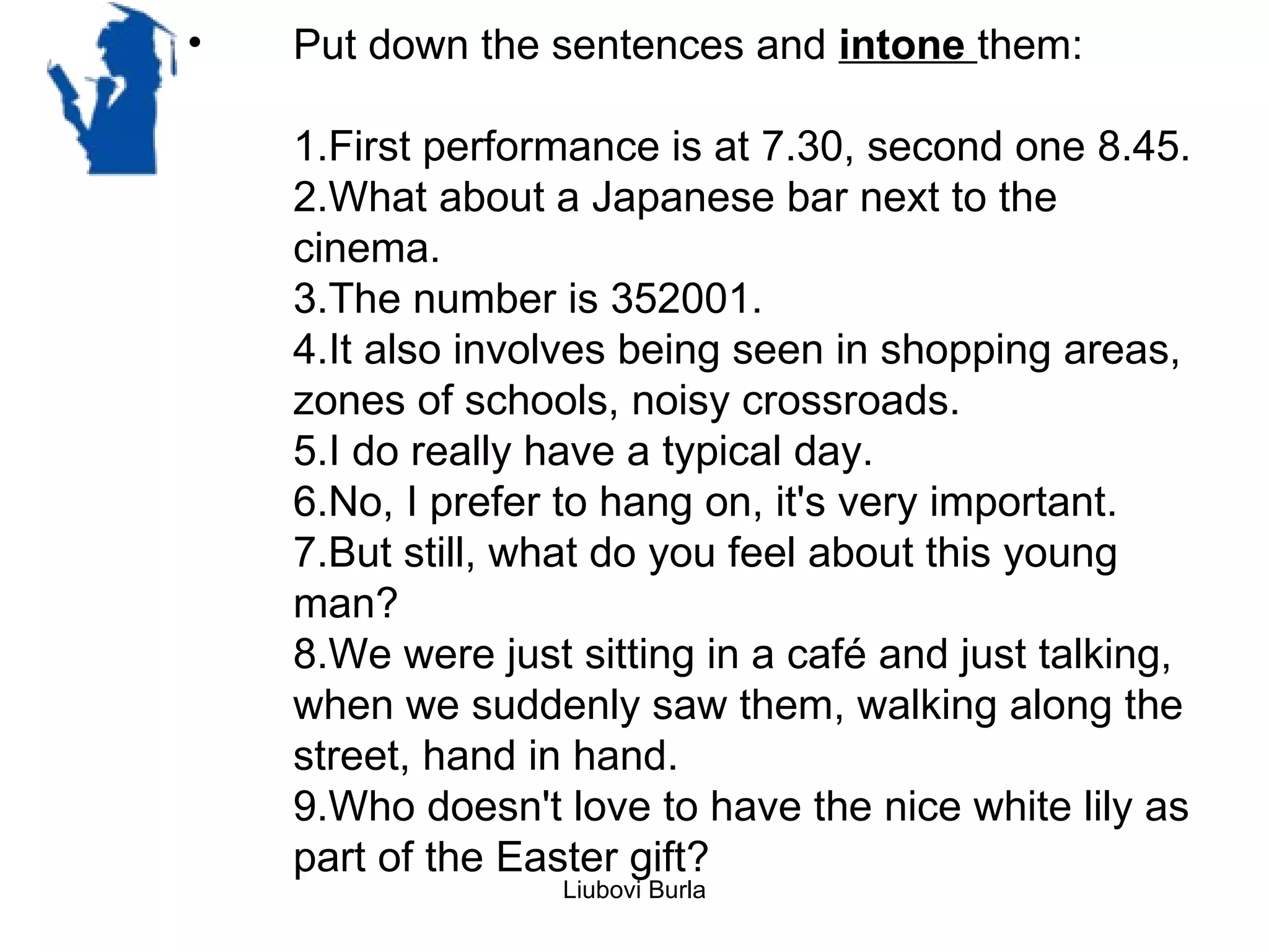 •   Put down the sentences and intone them:

    1.First performance is at 7.30, second one 8.45.
    2.What about a Japanese bar next to the
    cinema.
    3.The number is 352001.
    4.It also involves being seen in shopping areas,
    zones of schools, noisy crossroads.
    5.I do really have a typical day.
    6.No, I prefer to hang on, it's very important.
    7.But still, what do you feel about this young
    man?
    8.We were just sitting in a café and just talking,
    when we suddenly saw them, walking along the
    street, hand in hand.
    9.Who doesn't love to have the nice white lily as
    part of the Easter gift?
                   Liubovi Burla
 