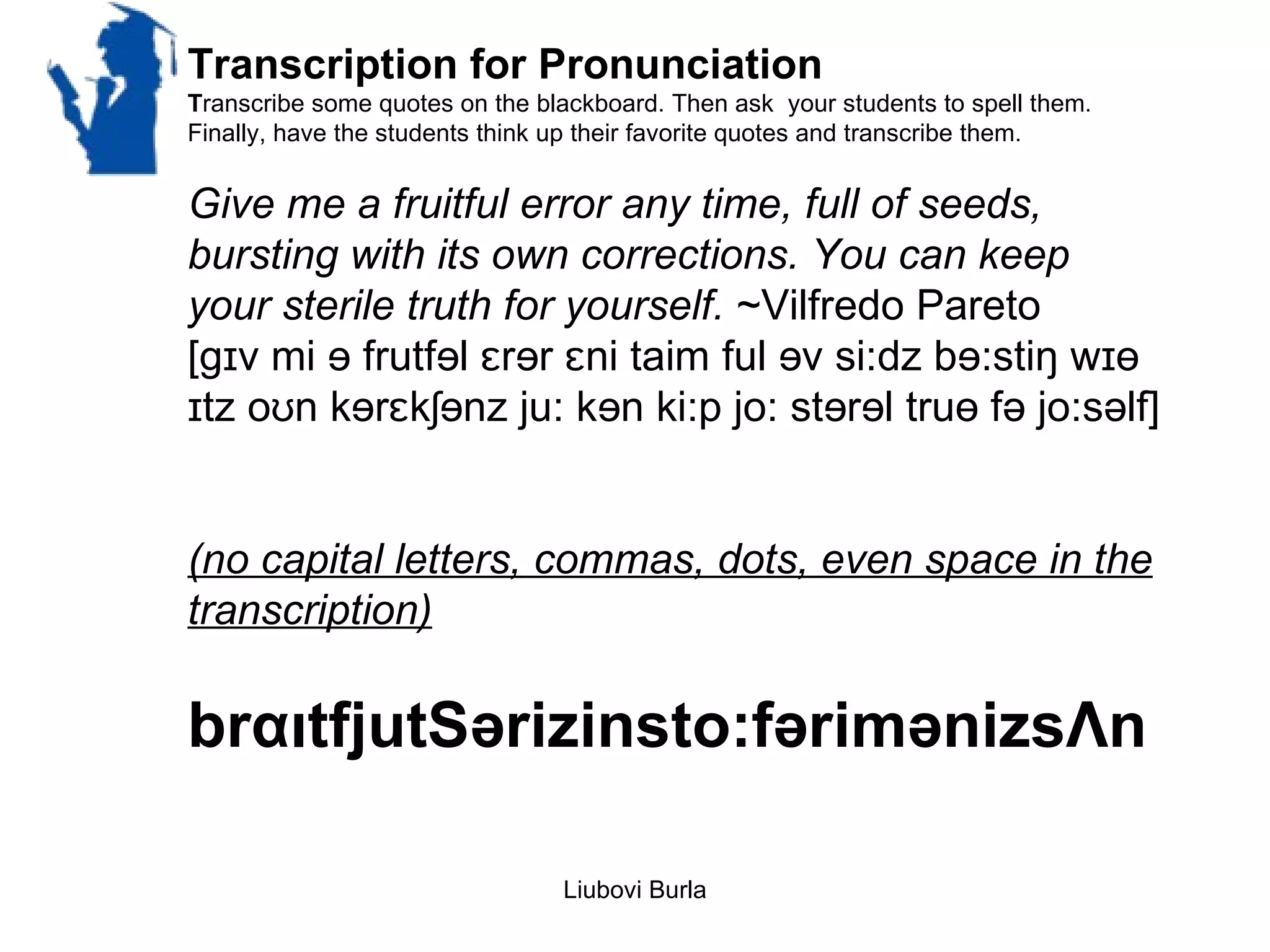 Transcription for Pronunciation
Transcribe some quotes on the blackboard. Then ask your students to spell them.
Finally, have the students think up their favorite quotes and transcribe them.


Give me a fruitful error any time, full of seeds,
bursting with its own corrections. You can keep
your sterile truth for yourself. ~Vilfredo Pareto
[gɪv mi ɘ frutfɘl ɛrɘr ɛni taim ful ɘv si:dz bɘ:stiŋ wɪɵ
ɪtz oʊn kɘrɛkʃɘnz ju: kɘn ki:p jo: stɘrɘl truɵ fə jo:səlf]


(no capital letters, commas, dots, even space in the
transcription)

brαιtfjutSərizinsto:fərimənizsΛn

                                Liubovi Burla
 