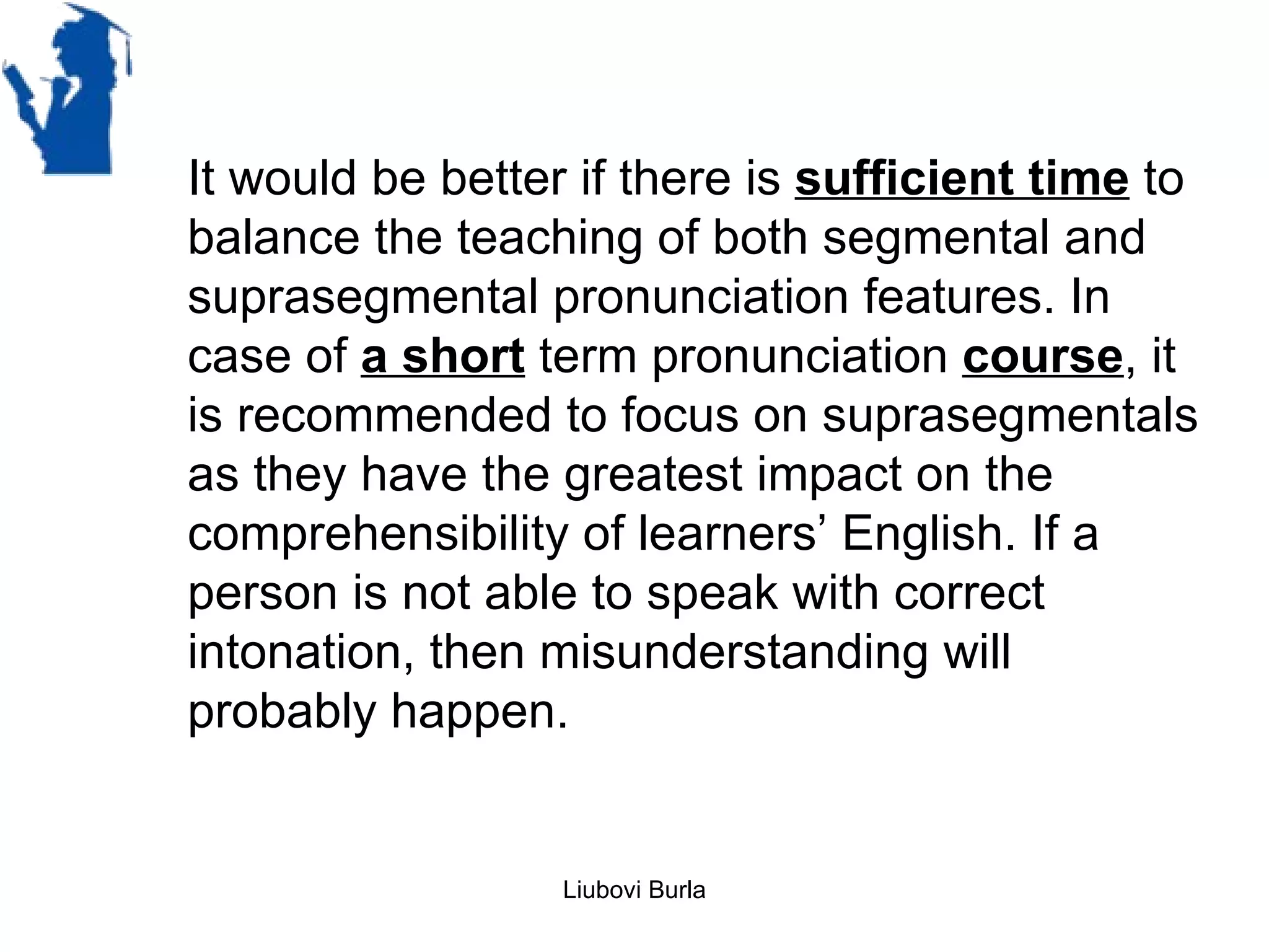 It would be better if there is sufficient time to
balance the teaching of both segmental and
suprasegmental pronunciation features. In
case of a short term pronunciation course, it
is recommended to focus on suprasegmentals
as they have the greatest impact on the
comprehensibility of learners’ English. If a
person is not able to speak with correct
intonation, then misunderstanding will
probably happen.


                  Liubovi Burla
 