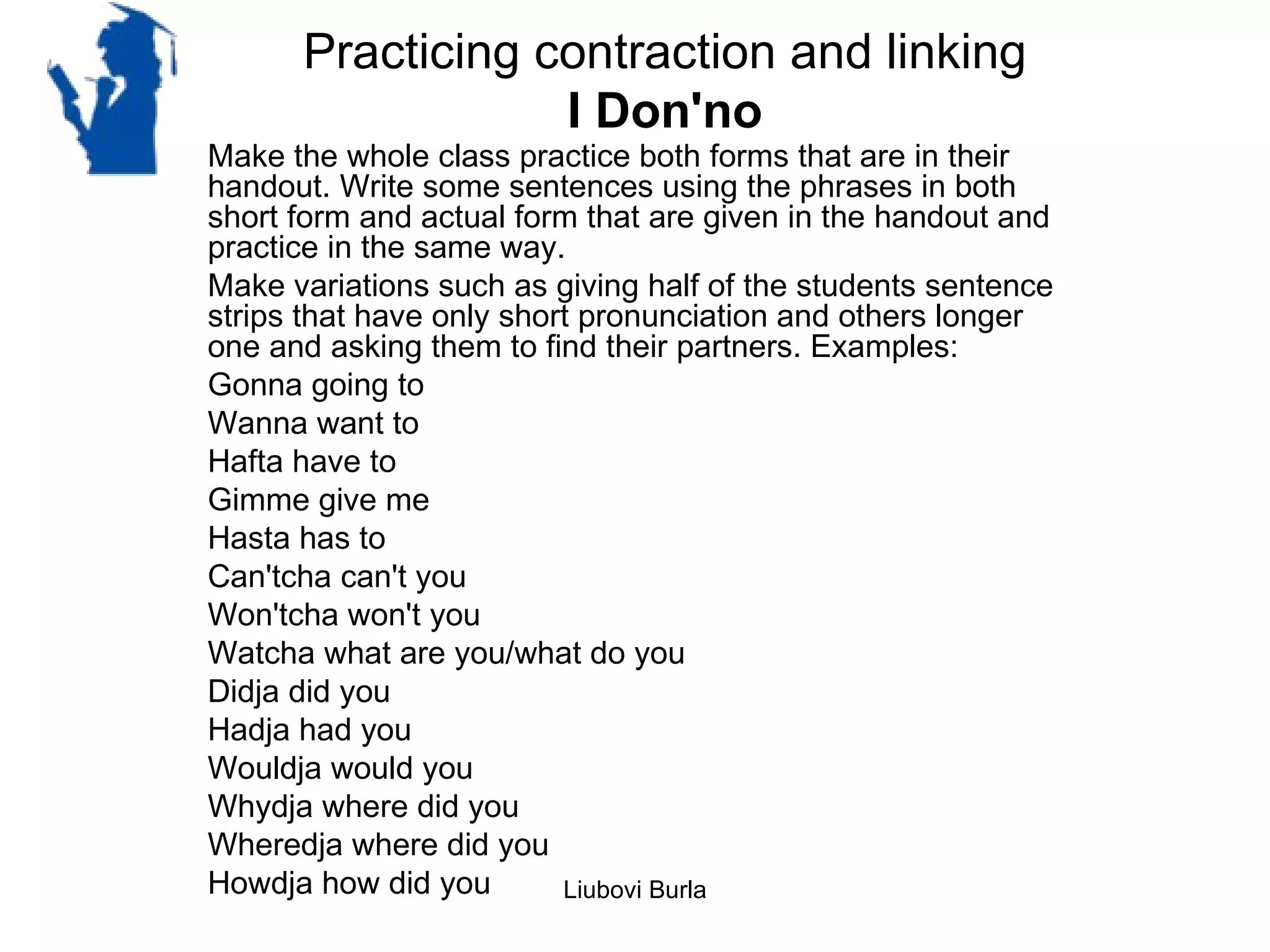 Practicing contraction and linking
                  I Don'no
Make the whole class practice both forms that are in their
handout. Write some sentences using the phrases in both
short form and actual form that are given in the handout and
practice in the same way.
Make variations such as giving half of the students sentence
strips that have only short pronunciation and others longer
one and asking them to find their partners. Examples:
Gonna going to
Wanna want to
Hafta have to
Gimme give me
Hasta has to
Can'tcha can't you
Won'tcha won't you
Watcha what are you/what do you
Didja did you
Hadja had you
Wouldja would you
Whydja where did you
Wheredja where did you
Howdja how did you        Liubovi Burla
 