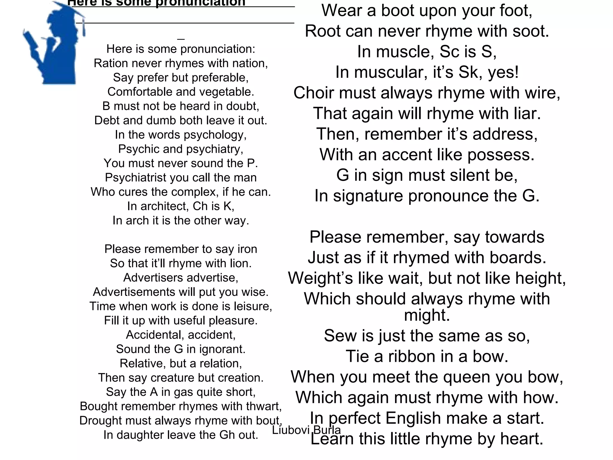 Here is some pronunciation
                                          Wear a boot upon your foot,
                                        Root can never rhyme with soot.
     Here is some pronunciation:               In muscle, Sc is S,
   Ration never rhymes with nation,
      Say prefer but preferable,            In muscular, it’s Sk, yes!
     Comfortable and vegetable.        Choir must always rhyme with wire,
    B must not be heard in doubt,
   Debt and dumb both leave it out.      That again will rhyme with liar.
       In the words psychology,          Then, remember it’s address,
        Psychic and psychiatry,
    You must never sound the P.
                                          With an accent like possess.
    Psychiatrist you call the man           G in sign must silent be,
   Who cures the complex, if he can.     In signature pronounce the G.
          In architect, Ch is K,
      In arch it is the other way.
                                         Please remember, say towards
     Please remember to say iron
       So that it’ll rhyme with lion.       Just as if it rhymed with boards.
          Advertisers advertise,         Weight’s like wait, but not like height,
   Advertisements will put you wise.
  Time when work is done is leisure,       Which should always rhyme with
     Fill it up with useful pleasure.                        might.
           Accidental, accident,               Sew is just the same as so,
        Sound the G in ignorant.
         Relative, but a relation,                  Tie a ribbon in a bow.
    Then say creature but creation.      When you meet the queen you bow,
      Say the A in gas quite short,
 Bought remember rhymes with thwart,
                                          Which again must rhyme with how.
 Drought must always rhyme with bout,        In perfect English make a start.
     In daughter leave the Gh out.    Liubovi Burla
                                             Learn this little rhyme by heart.
 