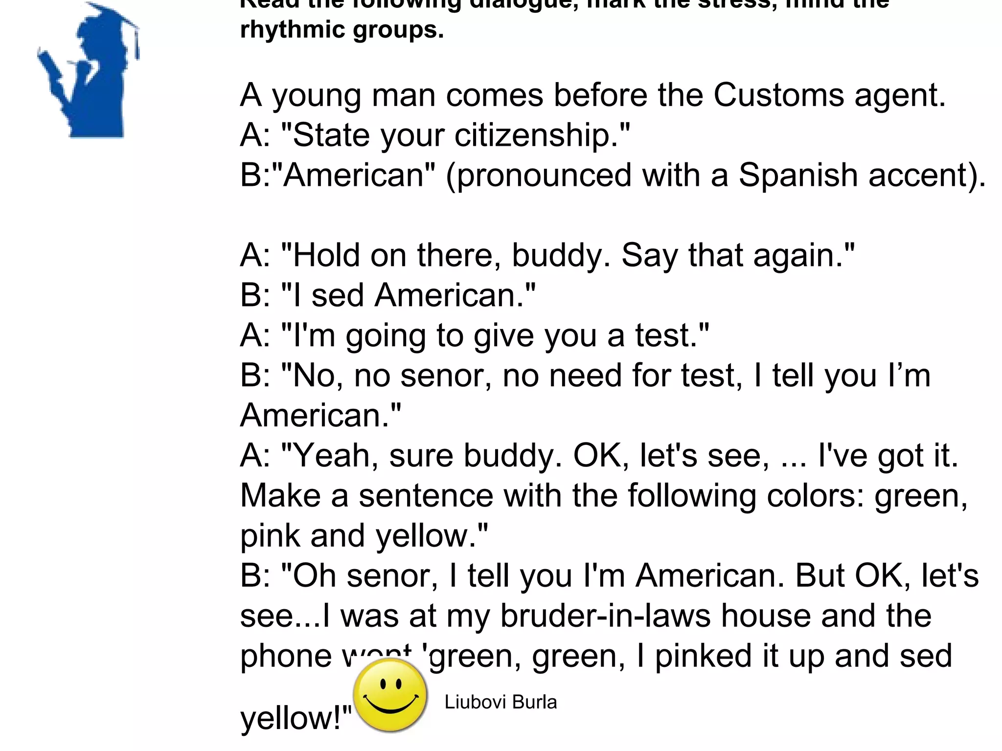 Read the following dialogue, mark the stress, mind the
rhythmic groups.

A young man comes before the Customs agent.
A: "State your citizenship."
B:"American" (pronounced with a Spanish accent).

A: "Hold on there, buddy. Say that again."
B: "I sed American."
A: "I'm going to give you a test."
B: "No, no senor, no need for test, I tell you I’m
American."
A: "Yeah, sure buddy. OK, let's see, ... I've got it.
Make a sentence with the following colors: green,
pink and yellow."
B: "Oh senor, I tell you I'm American. But OK, let's
see...I was at my bruder-in-laws house and the
phone went 'green, green, I pinked it up and sed
                 Liubovi Burla
yellow!"
 