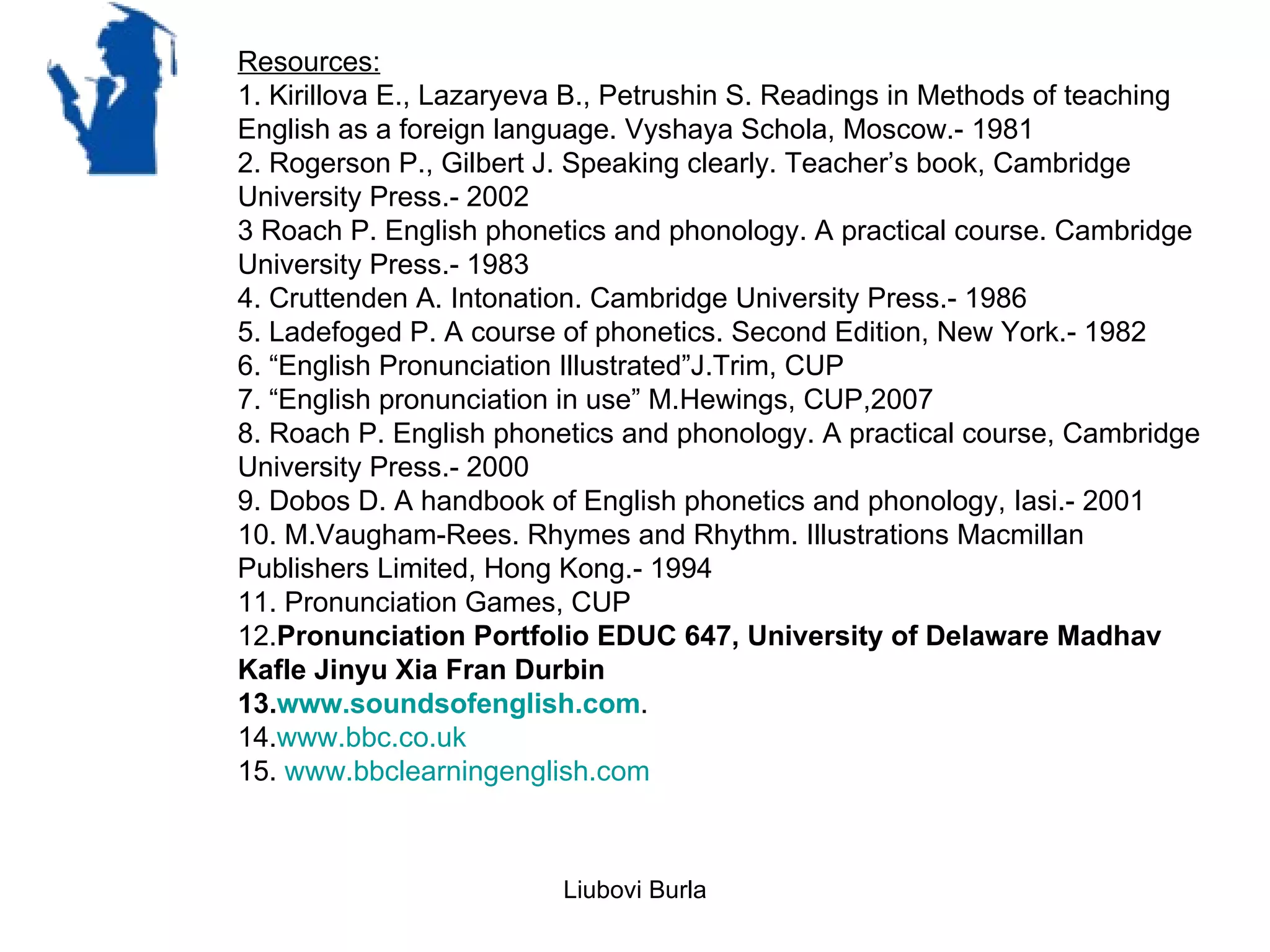 Resources:
1. Kirillova E., Lazaryeva B., Petrushin S. Readings in Methods of teaching
English as a foreign language. Vyshaya Schola, Moscow.- 1981
2. Rogerson P., Gilbert J. Speaking clearly. Teacher’s book, Cambridge
University Press.- 2002
3 Roach P. English phonetics and phonology. A practical course. Cambridge
University Press.- 1983
4. Cruttenden A. Intonation. Cambridge University Press.- 1986
5. Ladefoged P. A course of phonetics. Second Edition, New York.- 1982
6. “English Pronunciation Illustrated”J.Trim, CUP
7. “English pronunciation in use” M.Hewings, CUP,2007
8. Roach P. English phonetics and phonology. A practical course, Cambridge
University Press.- 2000
9. Dobos D. A handbook of English phonetics and phonology, Iasi.- 2001
10. M.Vaugham-Rees. Rhymes and Rhythm. Illustrations Macmillan
Publishers Limited, Hong Kong.- 1994
11. Pronunciation Games, CUP
12.Pronunciation Portfolio EDUC 647, University of Delaware Madhav
Kafle Jinyu Xia Fran Durbin
13.www.soundsofenglish.com.
14.www.bbc.co.uk
15. www.bbclearningenglish.com



                         Liubovi Burla
 