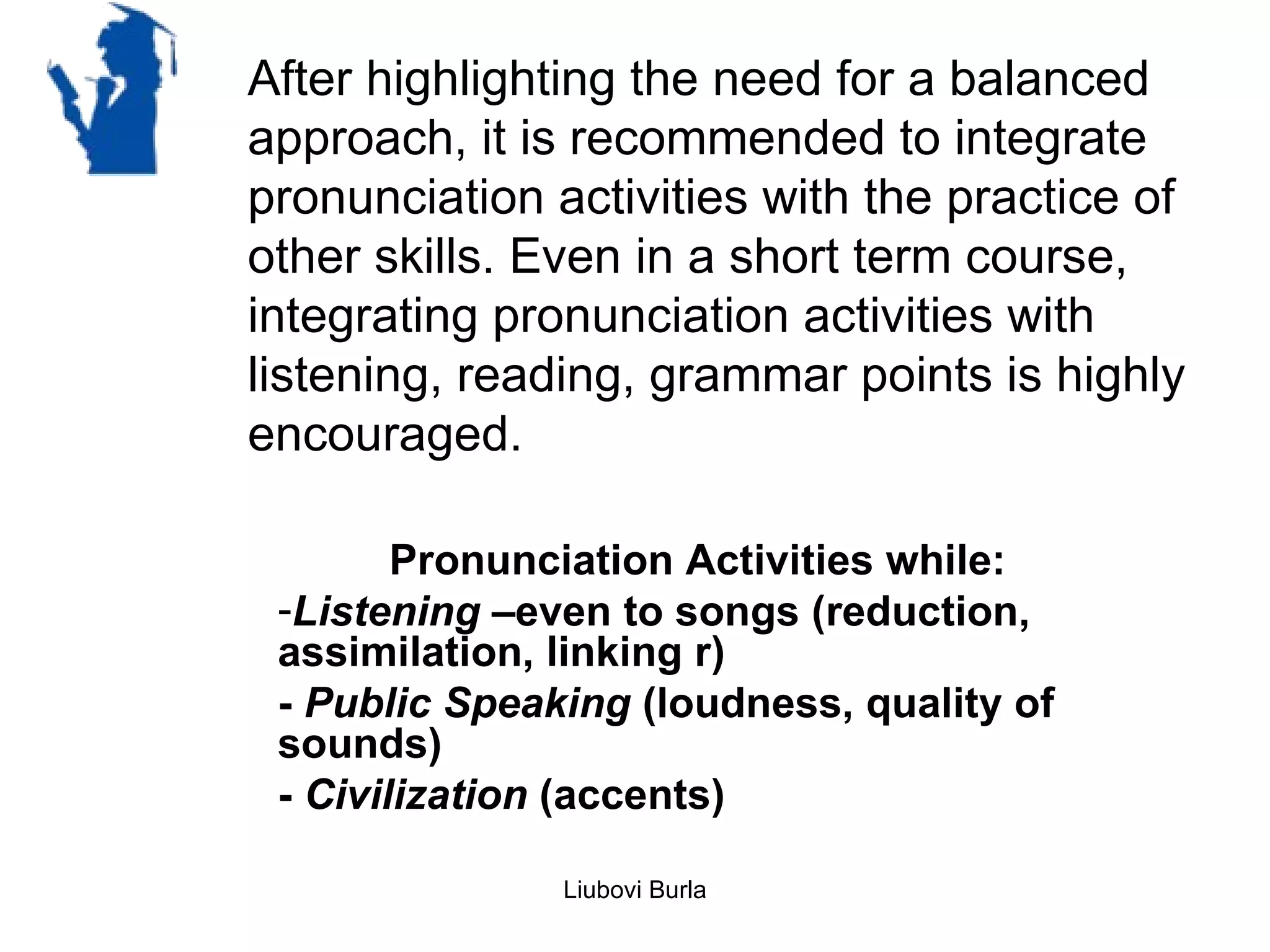 After highlighting the need for a balanced
approach, it is recommended to integrate
pronunciation activities with the practice of
other skills. Even in a short term course,
integrating pronunciation activities with
listening, reading, grammar points is highly
encouraged.

        Pronunciation Activities while:
 -Listening –even to songs (reduction,
 assimilation, linking r)
 - Public Speaking (loudness, quality of
 sounds)
 - Civilization (accents)

               Liubovi Burla
 