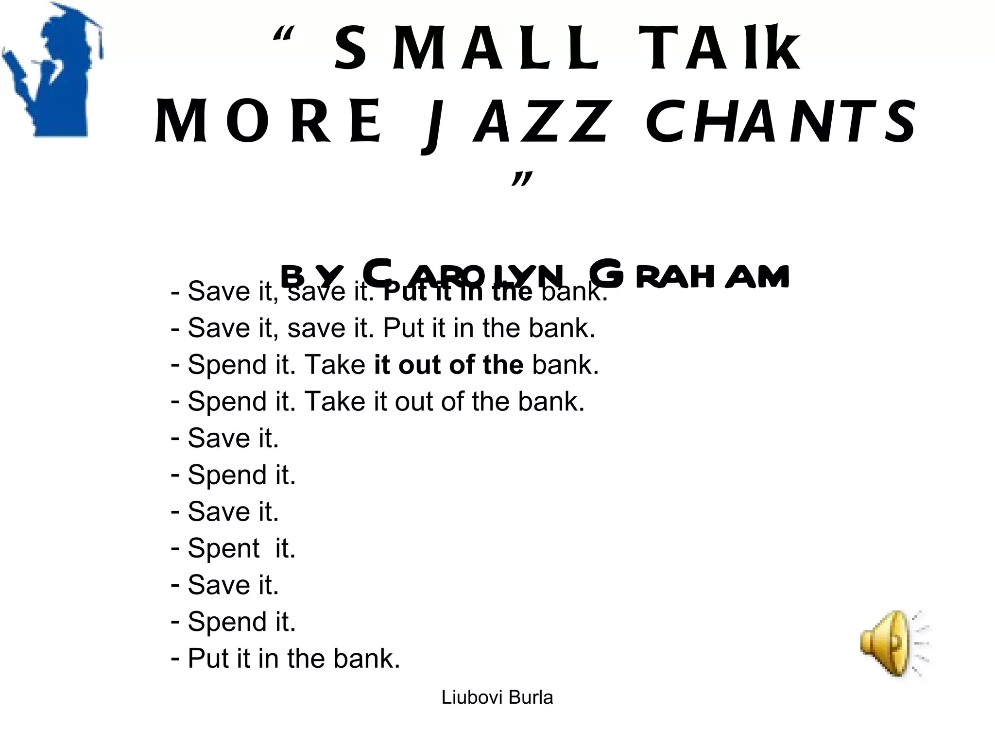 “ S M A L L T A lk
M O R E J A Z Z C HA NT S
                               ”
- Save it, b y it. Put it in the bank. rah am
           save C arolyn G
- Save it, save it. Put it in the bank.
- Spend it. Take it out of the bank.
- Spend it. Take it out of the bank.
- Save it.
- Spend it.
- Save it.
- Spent it.
- Save it.
- Spend it.
- Put it in the bank.
                        Liubovi Burla
 