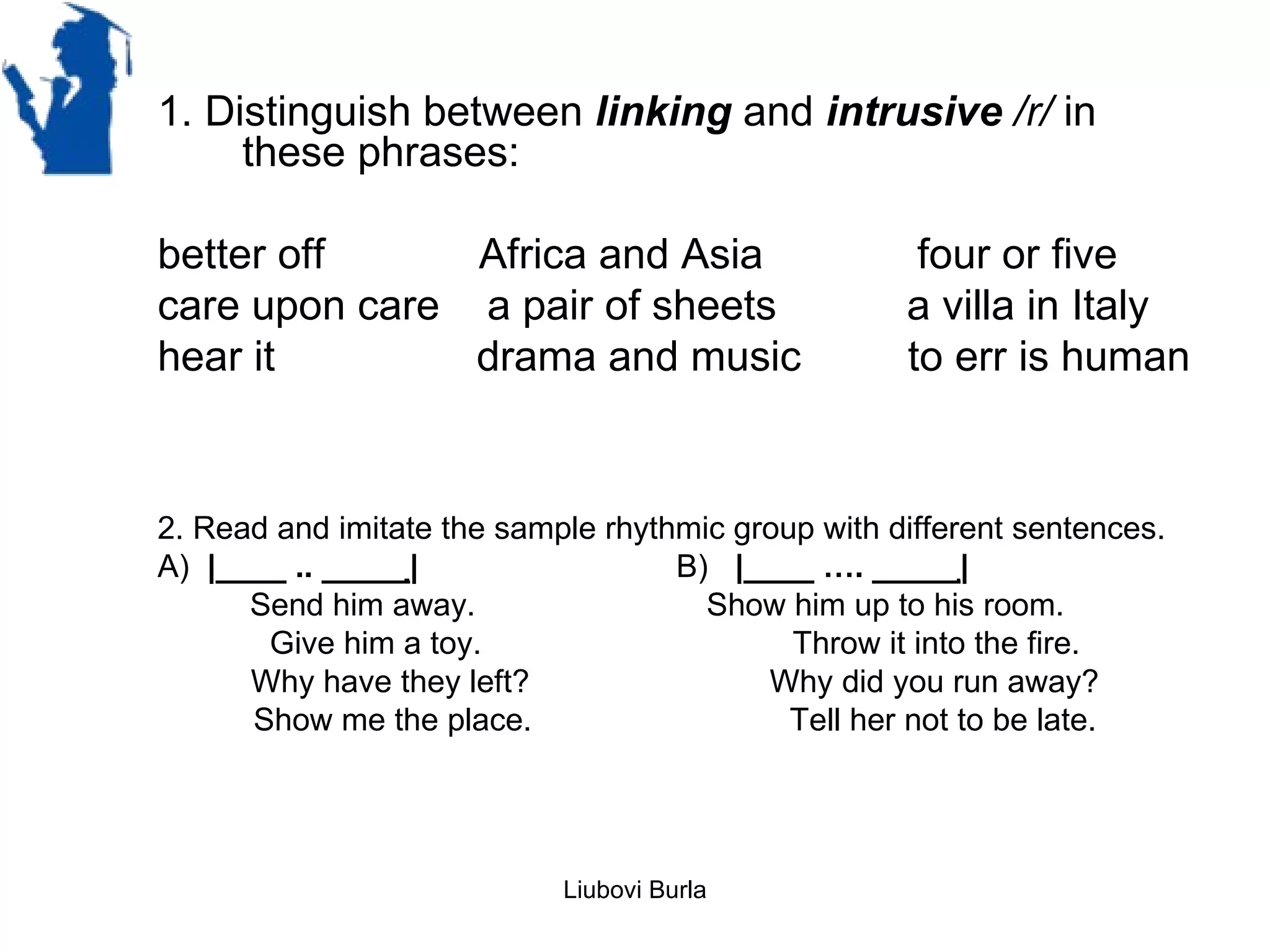 1. Distinguish between linking and intrusive /r/ in
     these phrases:

better off     Africa and Asia                       four or five
care upon care a pair of sheets                     a villa in Italy
hear it        drama and music                      to err is human


2. Read and imitate the sample rhythmic group with different sentences.
A) |____ .. _____|̣                 B) |____ …. _____|̣
      Send him away.                  Show him up to his room.
       Give him a toy.                      Throw it into the fire.
      Why have they left?                 Why did you run away?
      Show me the place.                    Tell her not to be late.




                            Liubovi Burla
 