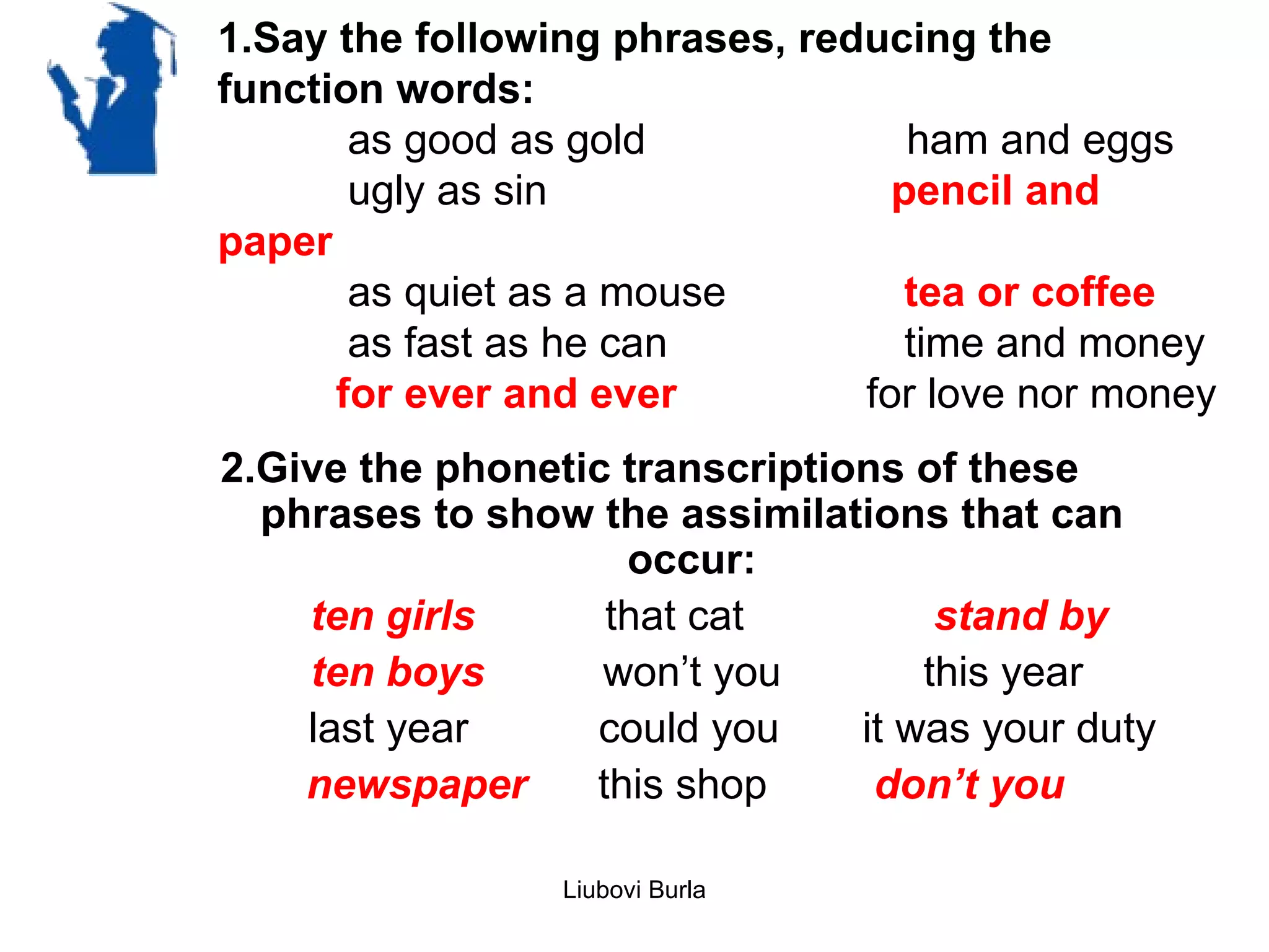 1.Say the following phrases, reducing the
function words:
       as good as gold             ham and eggs
       ugly as sin                pencil and
paper
       as quiet as a mouse         tea or coffee
       as fast as he can           time and money
      for ever and ever         for love nor money
2.Give the phonetic transcriptions of these
  phrases to show the assimilations that can
                    occur:
    ten girls      that cat          stand by
    ten boys       won’t you        this year
    last year     could you     it was your duty
    newspaper     this shop      don’t you

                 Liubovi Burla
 