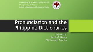 Pronunciation and the
Philippine Dictionaries
Prepared by:
Sherilyn E. Nuesca
PHD-Language Teaching
LYCEUM-NORTHWESTERN UNIVERSITY
Dagupan City, Philippines
Institute of Graduates and Professional Studies
 