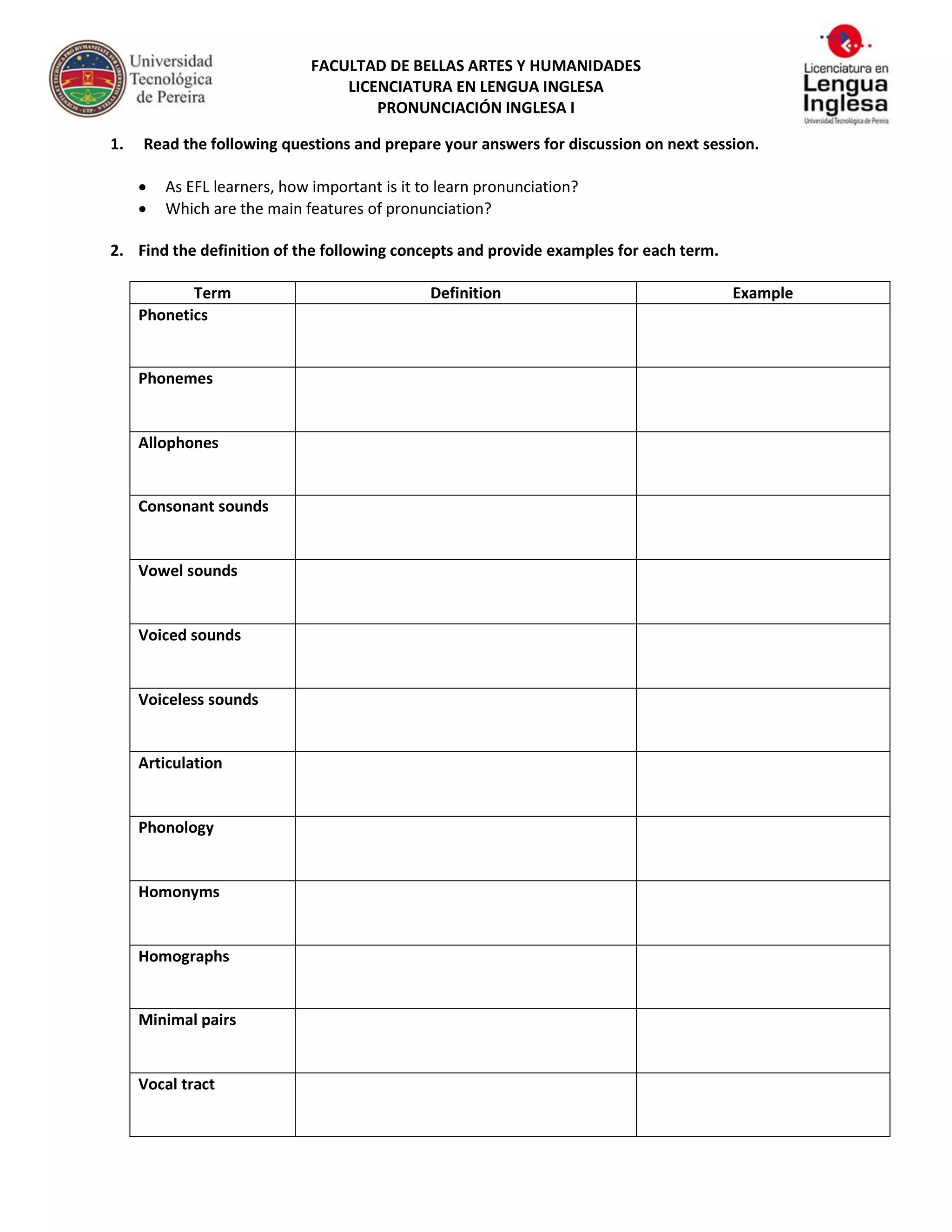 FACULTAD DE BELLAS ARTES Y HUMANIDADES
LICENCIATURA EN LENGUA INGLESA
PRONUNCIACIÓN INGLESA I
1. Read the following questions and prepare your answers for discussion on next session.
As EFL learners, how important is it to learn pronunciation?
Which are the main features of pronunciation?
2. Find the definition of the following concepts and provide examples for each term.
Term Definition Example
Phonetics
Phonemes
Allophones
Consonant sounds
Vowel sounds
Voiced sounds
Voiceless sounds
Articulation
Phonology
Homonyms
Homographs
Minimal pairs
Vocal tract