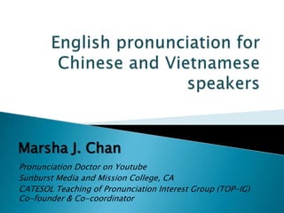 Pronunciation Doctor on Youtube
Sunburst Media and Mission College, CA
CATESOL Teaching of Pronunciation Interest Group (TOP-IG)
Co-founder & Co-coordinator
Marsha J. Chan
 