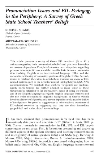 Pronunciation Issues and EIL Pedagogy
in the Periphery: A Survey of Greek
State School Teachers’ Beliefs
NICOS C. SIFAKIS
Hellenic Open University
Patras, Greece
ARETI-MARIA SOUGARI
Aristotle University of Thessaloniki
Thessaloniki, Greece




    This article presents a survey of Greek EFL teachers’ (N                421)
    attitudes regarding their pronunciation beliefs and practices. It touches
    on two sets of questions. First, it refers to teachers’ viewpoints regarding
    pronunciation-speciﬁc issues and the possible links between pronuncia-
    tion teaching, English as an international language (EIL), and the
    sociocultural identity of nonnative speakers of English (NNSs). Second,
    it tries to establish the extent to which these teachers are aware of EIL-
    related matters, such as the need for mutual intelligibility in NNS–NNS
    communication. We conclude that teachers’ viewpoints are predomi-
    nantly norm bound. We further attempt to make sense of these
    viewpoints by referring to (a) the teachers’ sense of being the custodi-
    ans of the English language as regards English language learners and
    (b) the wider sociocultural linguistic background in Greece (which
    involves a history of diglossia and a recent experience of a massive inﬂow
    of immigrants). We go on to suggest ways to raise teachers’ awareness of
    EIL-related concerns by suggesting that they use their immediate
    geopolitical and sociocultural surroundings.




I  t has been claimed that pronunciation is “a ﬁeld that has been
   notoriously data poor and anecdote rich” (Gilbert & Levis, 2001, p.
506). Current research in pronunciation in ESL, EFL, and EIL largely
concentrates on two areas. First, it focuses on presenting and analyzing
different aspects of the spoken discourse and listening comprehension
and intelligibility of native speakers (NSs) and NNSs (e.g., Derwing &
Munro, 2001; Major, Fitzmaurice, Bunta, & Balasubramanian, 2005;
Munro & Derwing, 1995a). Second, it is concerned with gauging how the
beliefs and attitudes of NSs, NNSs, and English language learners toward

TESOL QUARTERLY Vol. 39, No. 3, September 2005                                     467
 