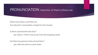 PRONUNCIATION reduction of there is/there are
Notice how there is and there are
Are reduced in conversation, except for short answer
Is there a laundromat near here ?
yes, there is. There’s one across from the shopping center
Are there any grocery stores around here ?
yes, there are some on pine street.
 