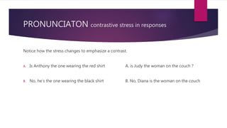 PRONUNCIATON contrastive stress in responses
Notice how the stress changes to emphasize a contrast.
A. Is Anthony the one wearing the red shirt A. is Judy the woman on the couch ?
B. No, he’s the one wearing the black shirt B. No, Diana is the woman on the couch
 