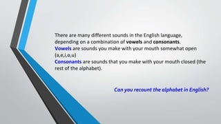 There are many different sounds in the English language,
depending on a combination of vowels and consonants.
Vowels are sounds you make with your mouth somewhat open
(a,e,i,o,u)
Consonants are sounds that you make with your mouth closed (the
rest of the alphabet).
Can you recount the alphabet in English?
 