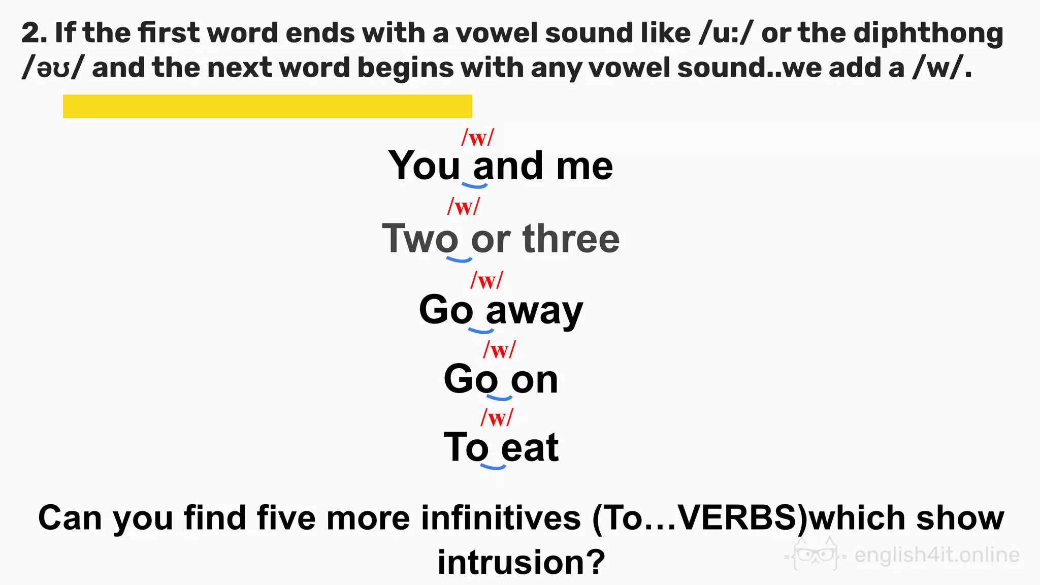 2. If the ﬁrst word ends with a vowel sound like /u:/ or the diphthong
/əʊ/ and the next word begins with any vowel sound..we add a /w/.
You and me
Two or three
Go away
Go on
To eat
Can you find five more infinitives (To…VERBS)which show
intrusion?
/w/
/w/
/w/
/w/
/w/
 
