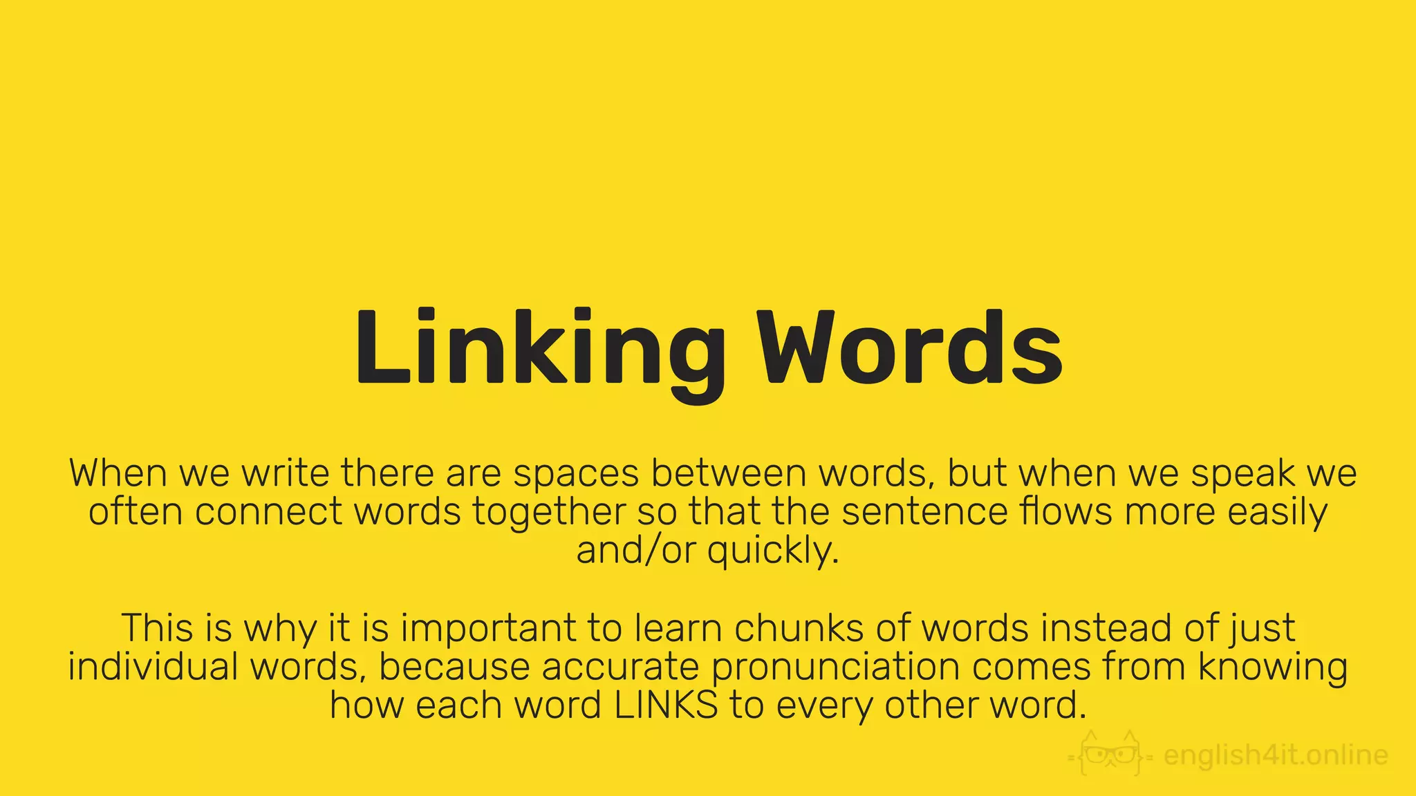 Linking Words
When we write there are spaces between words, but when we speak we
often connect words together so that the sentence ﬂows more easily
and/or quickly.
This is why it is important to learn chunks of words instead of just
individual words, because accurate pronunciation comes from knowing
how each word LINKS to every other word.
 