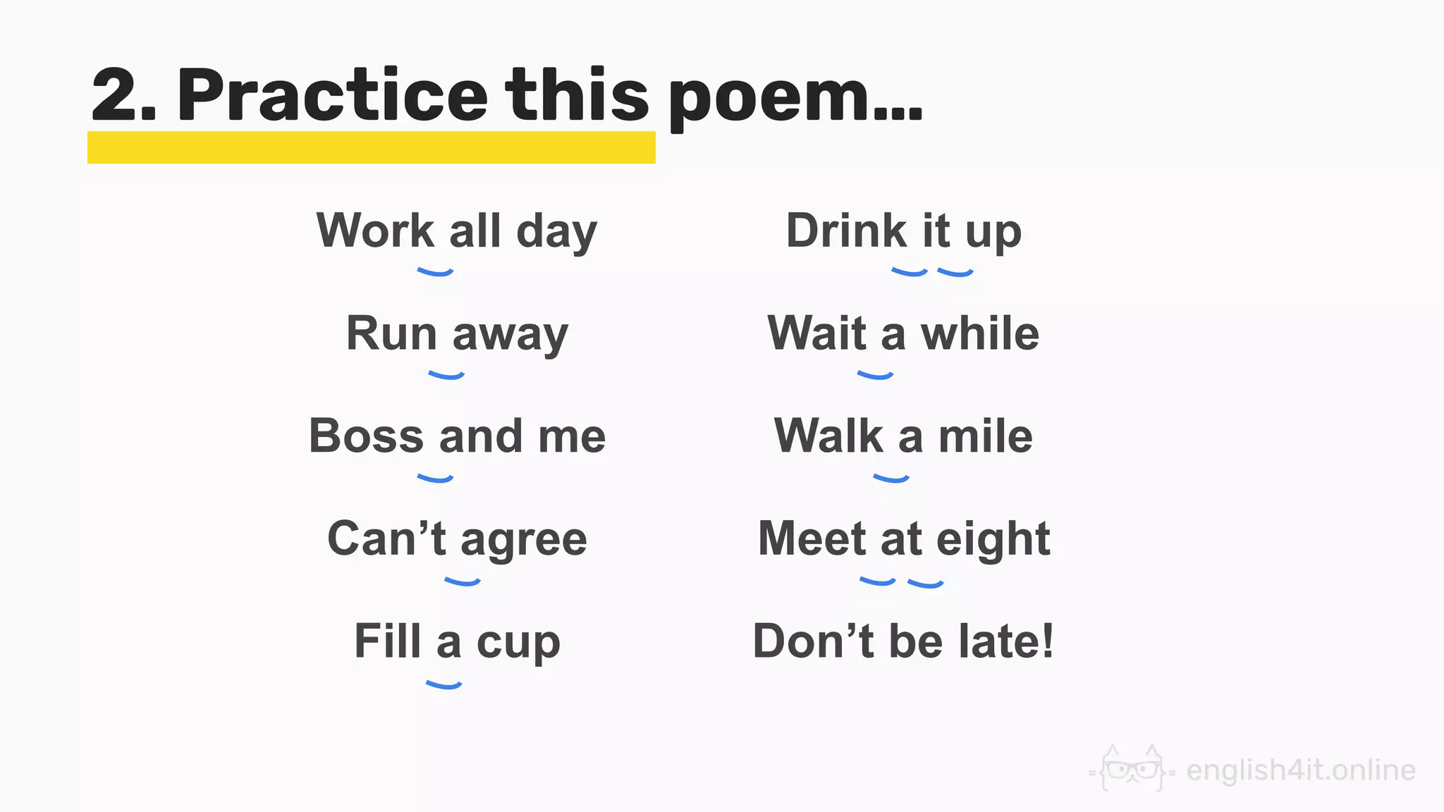 2. Practice this poem…
Work all day
Run away
Boss and me
Can’t agree
Fill a cup
Drink it up
Wait a while
Walk a mile
Meet at eight
Don’t be late!
 