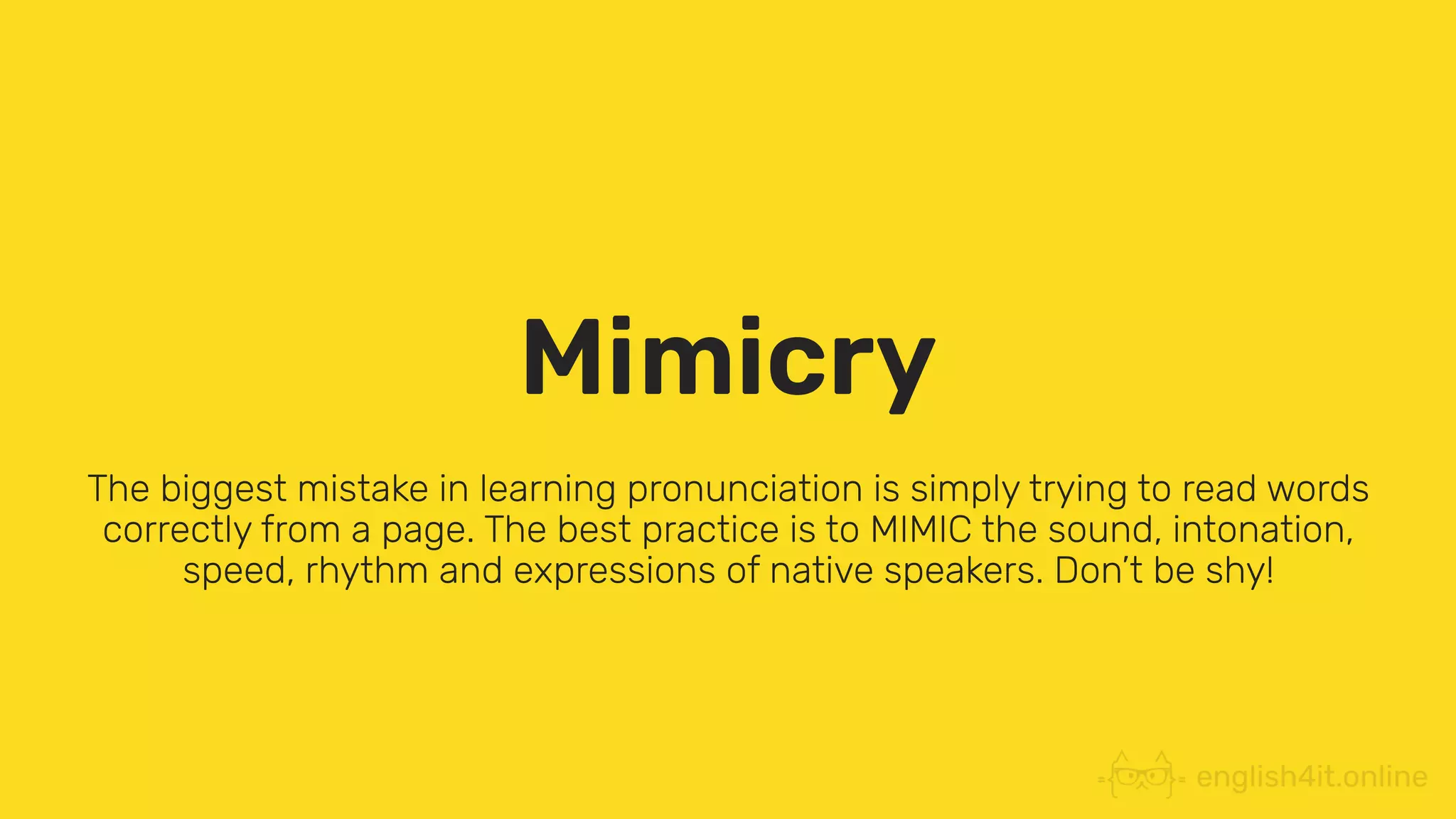Mimicry
The biggest mistake in learning pronunciation is simply trying to read words
correctly from a page. The best practice is to MIMIC the sound, intonation,
speed, rhythm and expressions of native speakers. Don’t be shy!
 
