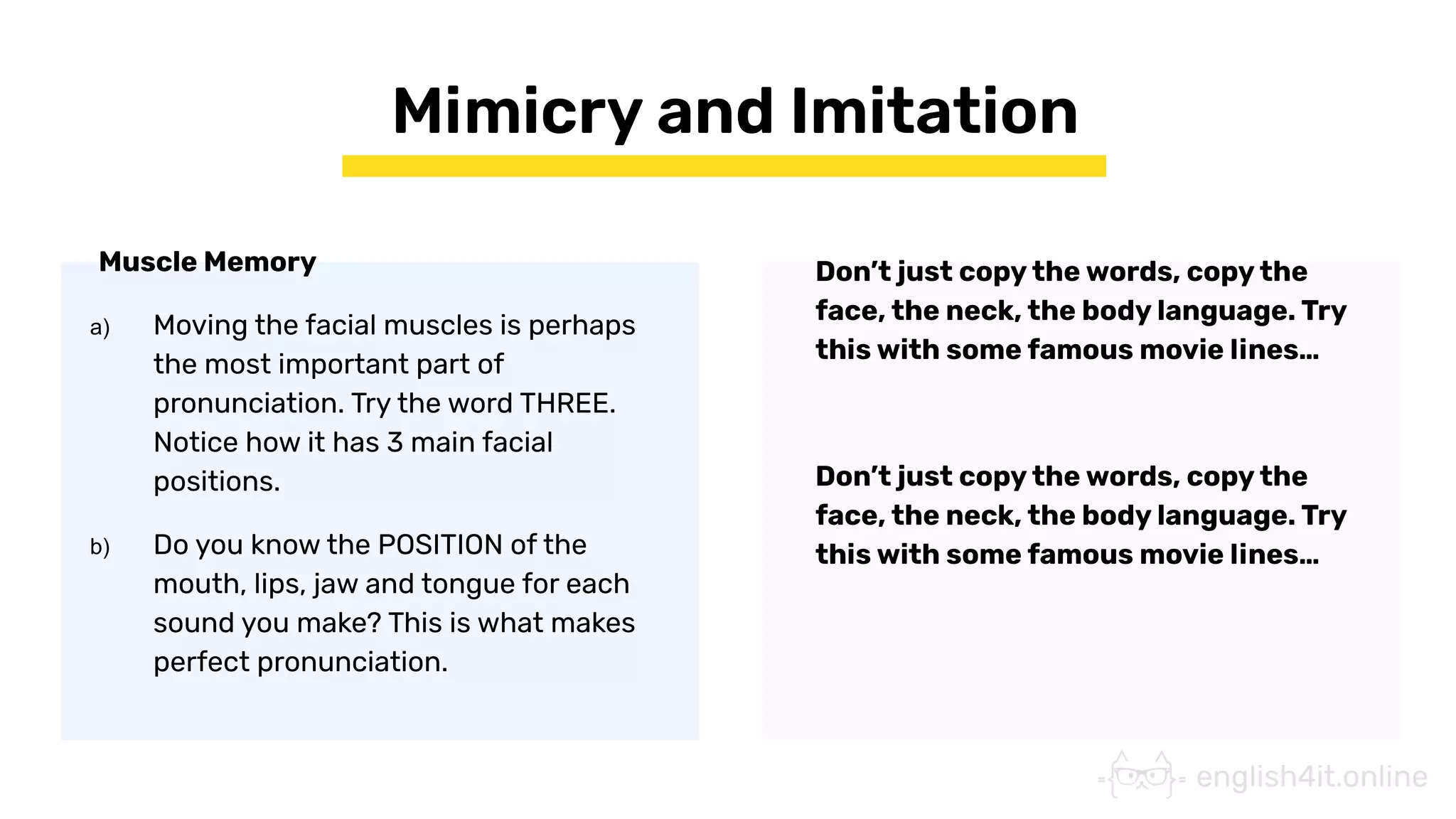 Mimicry and Imitation
Muscle Memory
a) Moving the facial muscles is perhaps
the most important part of
pronunciation. Try the word THREE.
Notice how it has 3 main facial
positions.
b) Do you know the POSITION of the
mouth, lips, jaw and tongue for each
sound you make? This is what makes
perfect pronunciation.
Don’t just copy the words, copy the
face, the neck, the body language. Try
this with some famous movie lines…
Don’t just copy the words, copy the
face, the neck, the body language. Try
this with some famous movie lines…
 