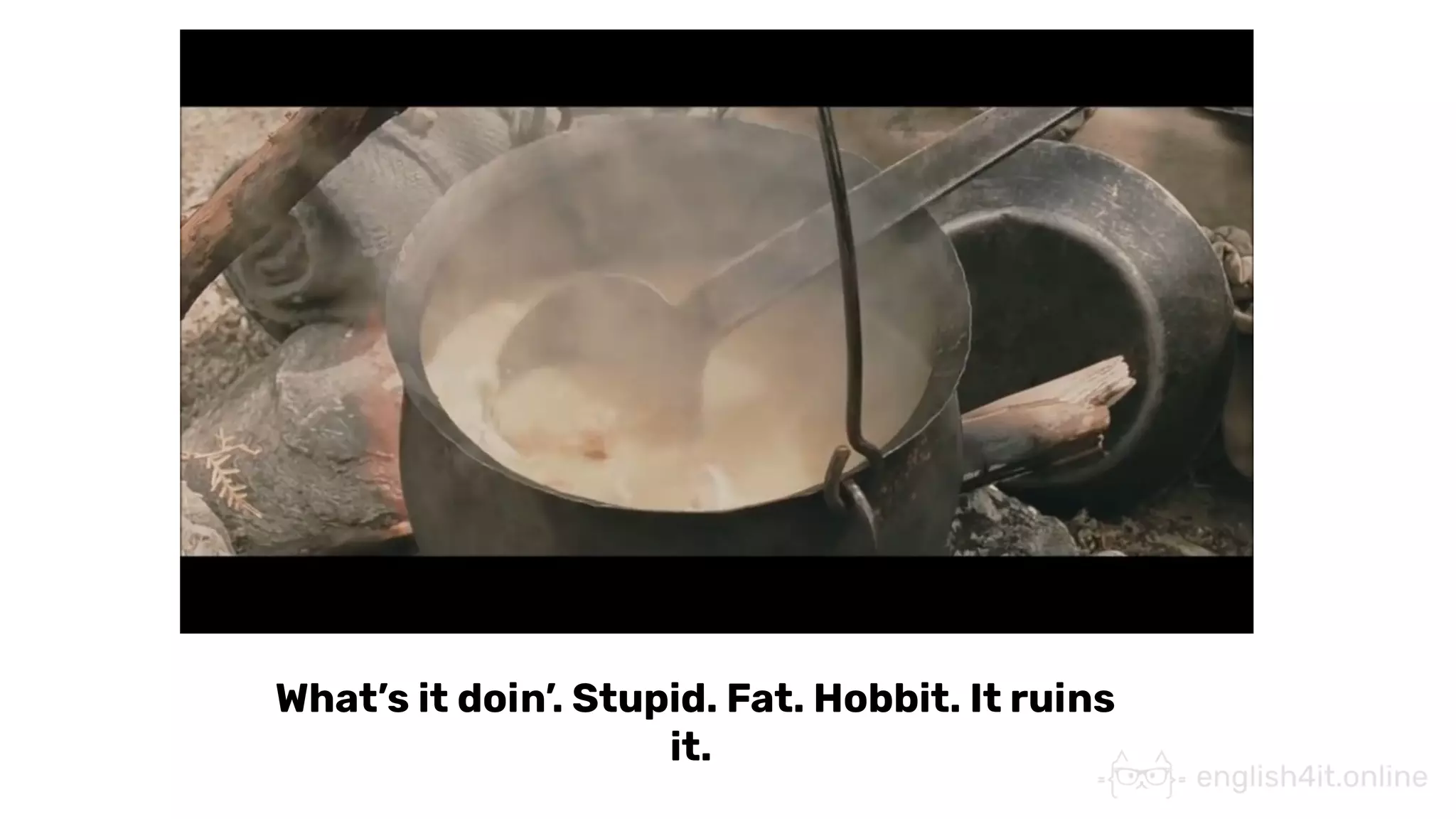 What’s it doin’. Stupid. Fat. Hobbit. It ruins
it.
 