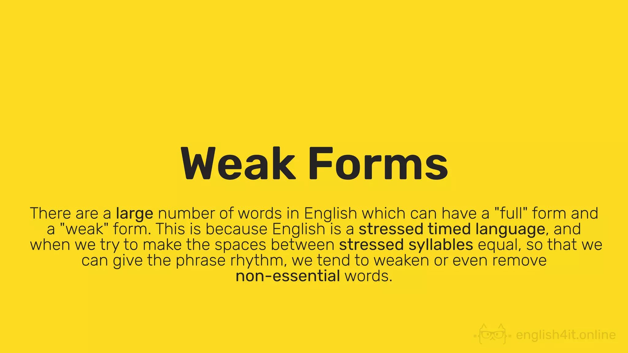 Weak Forms
There are a large number of words in English which can have a "full" form and
a "weak" form. This is because English is a stressed timed language, and
when we try to make the spaces between stressed syllables equal, so that we
can give the phrase rhythm, we tend to weaken or even remove
non-essential words.
 