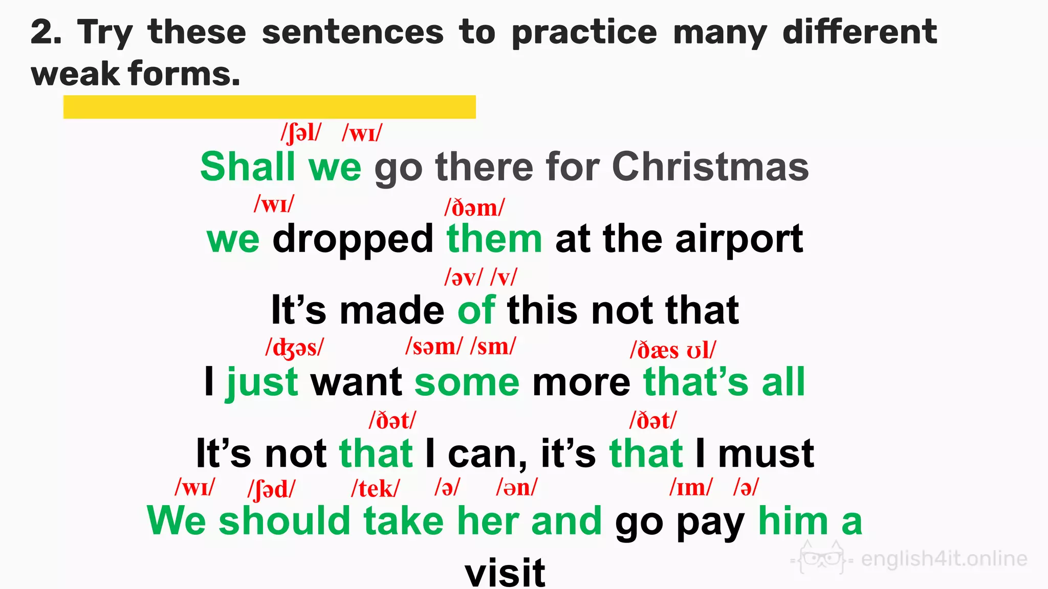 2. Try these sentences to practice many different
weak forms.
Shall we go there for Christmas
we dropped them at the airport
It’s made of this not that
I just want some more that’s all
It’s not that I can, it’s that I must
/ʃəl/
/wɪ/
/ʤəs/
/ðət/
/əv/ /v/
/ðæs ʊl/
/ðət/
/ðəm/
/wɪ/
/səm/ /sm/
We should take her and go pay him a
visit
/wɪ/ /ʃəd/ /tek/ /ə/ /Ən/ /ɪm/ /ə/
 