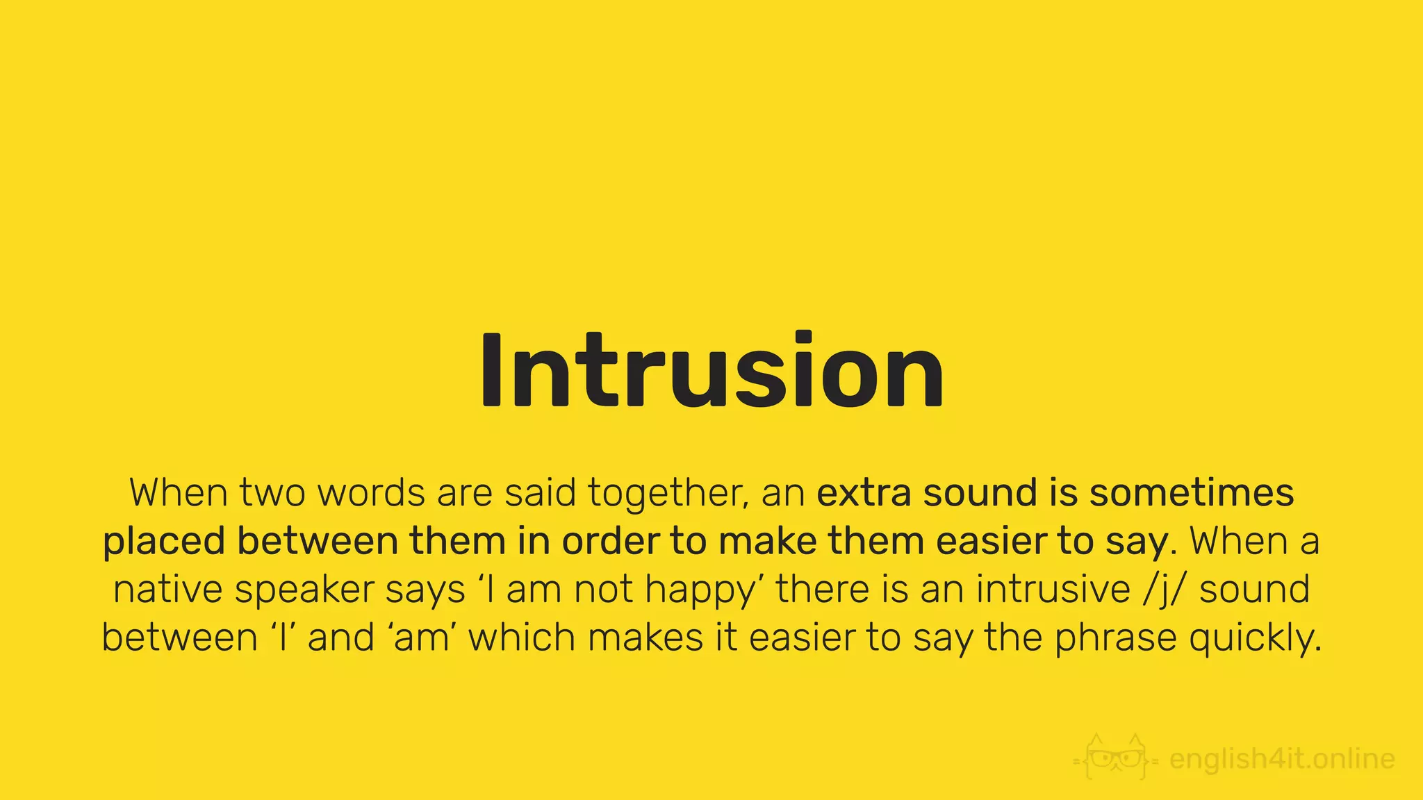 Intrusion
When two words are said together, an extra sound is sometimes
placed between them in order to make them easier to say. When a
native speaker says ‘I am not happy’ there is an intrusive /j/ sound
between ‘I’ and ‘am’ which makes it easier to say the phrase quickly.
 