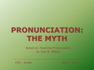 PRONUNCIATION:
   THE MYTH
       Based on: Teaching Pronunciation
              by Judy B. Gilbert



CPR – Avilés                     2011 – 2012
 
