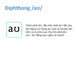 Diphthong /aʊ/
Cách phát âm: đầu tiên phát âm /æ/ sau
đó miệng hơi đóng lại, lưỡi di chuyển lên
trên và ra phía sau như khi phát âm
/uː/, âm đằng sau ngắn và nhanh
 