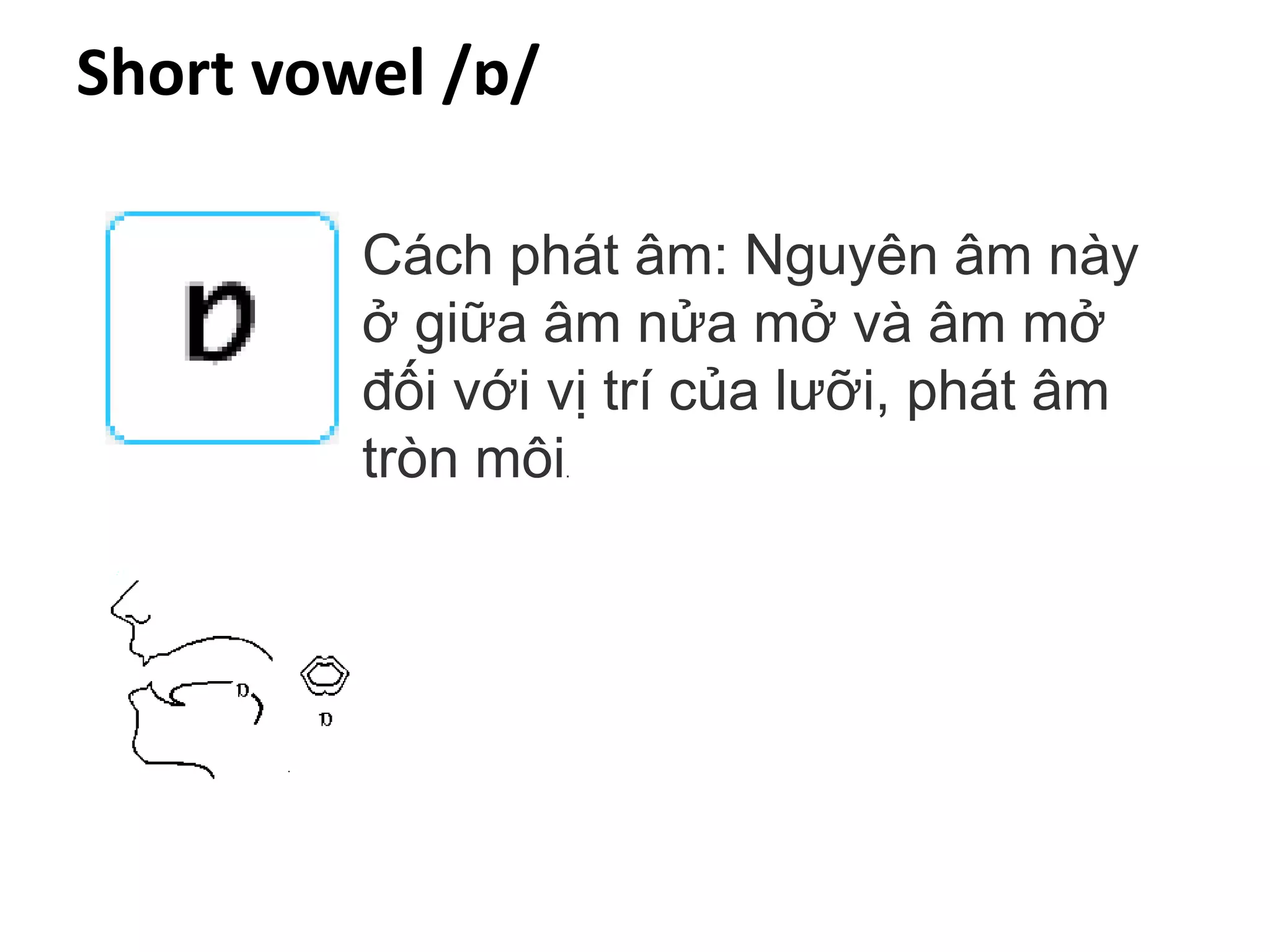 Short vowel /ɒ/
Cách phát âm: Nguyên âm này
ở giữa âm nửa mở và âm mở
đối với vị trí của lưỡi, phát âm
tròn môi.
 