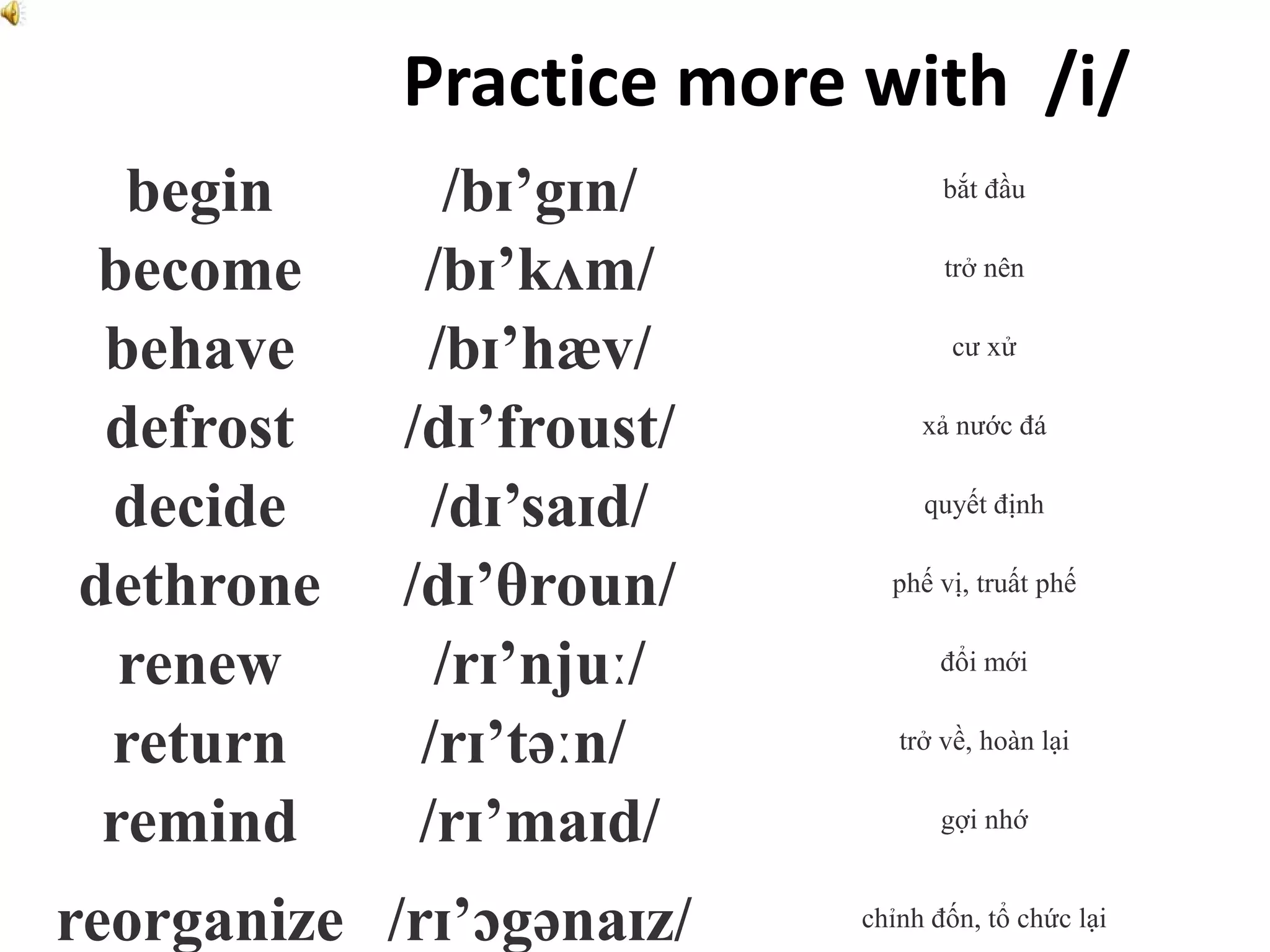 Practice more with /i/
begin /bɪ’gɪn/ bắt đầu
become /bɪ’kʌm/ trở nên
behave /bɪ’hæv/ cư xử
defrost /dɪ’froust/ xả nước đá
decide /dɪ’saɪd/ quyết định
dethrone /dɪ’θroun/ phế vị, truất phế
renew /rɪ’njuː/ đổi mới
return /rɪ’təːn/ trở về, hoàn lại
remind /rɪ’maɪd/ gợi nhớ
reorganize /rɪ’ɔgənaɪz/ chỉnh đốn, tổ chức lại
 