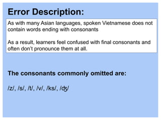Error Description:
As with many Asian languages, spoken Vietnamese does not
contain words ending with consonants
As a result, learners feel confused with final consonants and
often don’t pronounce them at all.
The consonants commonly omitted are:
/z/, /s/, /t/, /v/, /ks/, /ʤ/
 