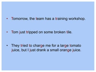 • Tomorrow, the team has a training workshop.
• Tom just tripped on some broken tile.
• They tried to charge me for a large tomato
juice, but I just drank a small orange juice.
 