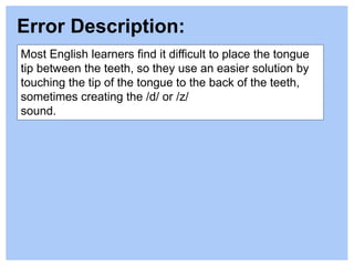 Most English learners find it difficult to place the tongue
tip between the teeth, so they use an easier solution by
touching the tip of the tongue to the back of the teeth,
sometimes creating the /d/ or /z/
sound.
Error Description:
 