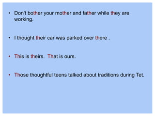 • Don't bother your mother and father while they are
working.
• I thought their car was parked over there .
• This is theirs. That is ours.
• Those thoughtful teens talked about traditions during Tet.
 