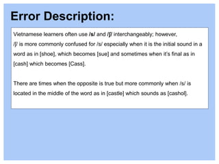 Vietnamese learners often use /s/ and /ʃ/ interchangeably; however,
/ʃ/ is more commonly confused for /s/ especially when it is the initial sound in a
word as in [shoe], which becomes [sue] and sometimes when it’s final as in
[cash] which becomes [Cass].
There are times when the opposite is true but more commonly when /s/ is
located in the middle of the word as in [castle] which sounds as [cashol].
Error Description:
 