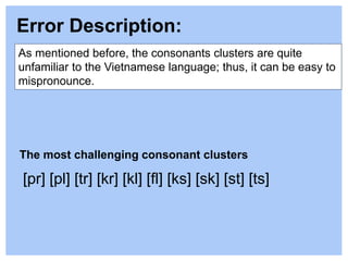As mentioned before, the consonants clusters are quite
unfamiliar to the Vietnamese language; thus, it can be easy to
mispronounce.
Error Description:
The most challenging consonant clusters
[pr] [pl] [tr] [kr] [kl] [fl] [ks] [sk] [st] [ts]
 
