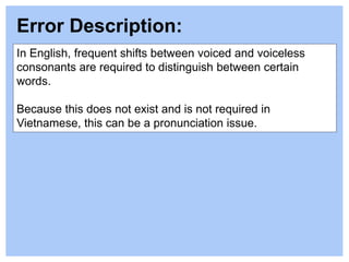 In English, frequent shifts between voiced and voiceless
consonants are required to distinguish between certain
words.
Because this does not exist and is not required in
Vietnamese, this can be a pronunciation issue.
Error Description:
 