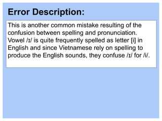 This is another common mistake resulting of the
confusion between spelling and pronunciation.
Vowel /ɪ/ is quite frequently spelled as letter [i] in
English and since Vietnamese rely on spelling to
produce the English sounds, they confuse /ɪ/ for /i/.
Error Description:
 