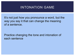 INTONATION GAME
It’s not just how you pronounce a word, but the
way you say it that can change the meaning
of a sentence.
Practice changing the tone and intonation of
each sentence
 