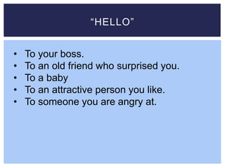 “HELLO”
• To your boss.
• To an old friend who surprised you.
• To a baby
• To an attractive person you like.
• To someone you are angry at.
 