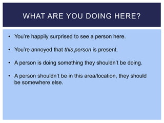 WHAT ARE YOU DOING HERE?
• You’re happily surprised to see a person here.
• You’re annoyed that this person is present.
• A person is doing something they shouldn’t be doing.
• A person shouldn’t be in this area/location, they should
be somewhere else.
 