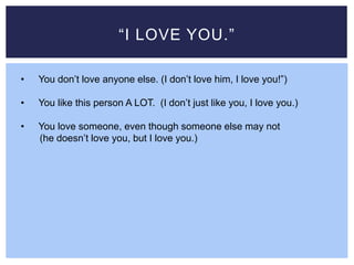 “I LOVE YOU.”
• You don’t love anyone else. (I don’t love him, I love you!”)
• You like this person A LOT. (I don’t just like you, I love you.)
• You love someone, even though someone else may not
(he doesn’t love you, but I love you.)
 